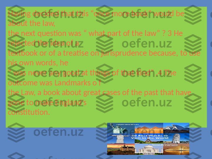 Having decided that this “once more book” would be 
about the law, 
the next question was “ what part of the law” ? 3 He 
rejected the idea of a 
textbook or of a treatise on jurisprudence because, to use 
his own words, he 
“  was never any good at things of that kind” .4 The 
outcome was Landmarks o f
the Law, a book about great cases of the past that have 
gone to make England’s 
constitution. 