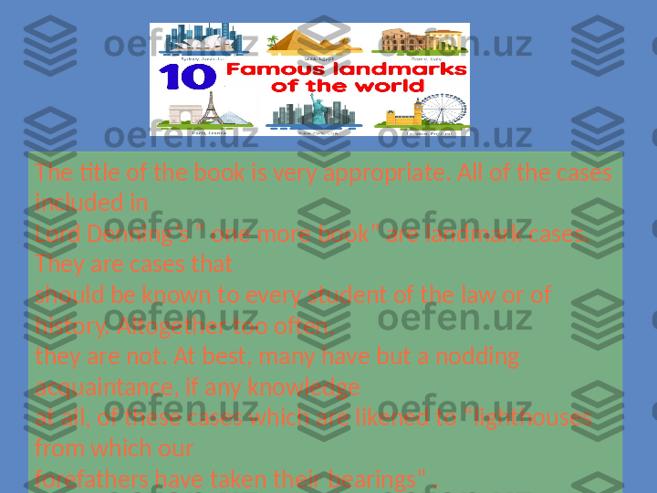 The title of the book is very appropriate. All of the cases 
included in 
Lord Denning’s “ one more book” are landmark cases. 
They are cases that 
should be known to every student of the law or of 
history. Altogether too often, 
they are not. At best, many have but a nodding 
acquaintance, if any knowledge 
at all, of these cases which are likened to “lighthouses 
from which our 
forefathers have taken their bearings” . 