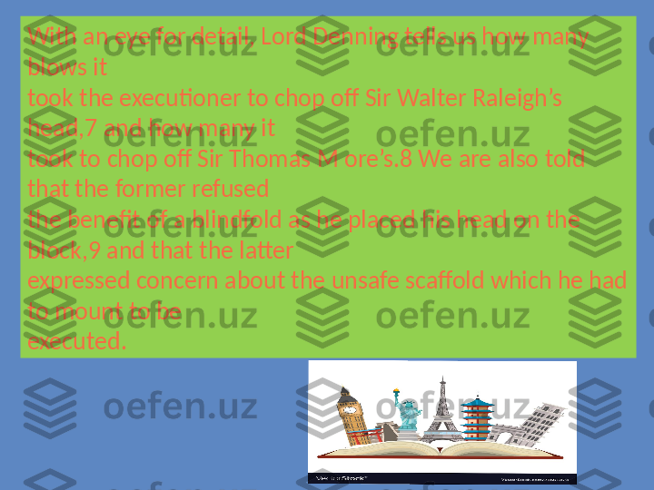 With an eye for detail, Lord Denning tells us how many 
blows it 
took the executioner to chop off Sir Walter Raleigh’s 
head,7 and how many it 
took to chop off Sir Thomas M ore’s.8 We are also told 
that the former refused 
the benefit of a blindfold as he placed his head on the 
block,9 and that the latter 
expressed concern about the unsafe scaffold which he had 
to mount to be 
executed. 