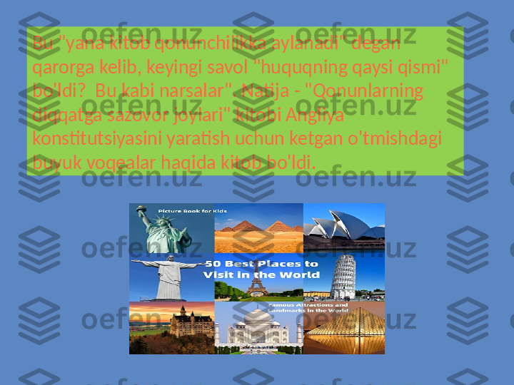 Bu "yana kitob qonunchilikka aylanadi" degan 
qarorga kelib, keyingi savol "huquqning qaysi qismi" 
bo'ldi?  Bu kabi narsalar". Natija - "Qonunlarning 
diqqatga sazovor joylari" kitobi Angliya 
konstitutsiyasini yaratish uchun ketgan o'tmishdagi 
buyuk voqealar haqida kitob bo'ldi. 