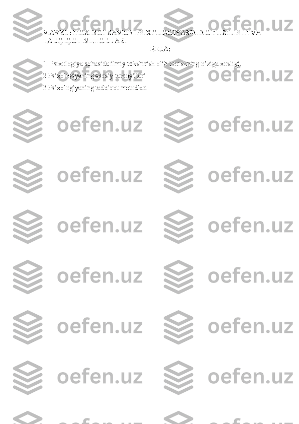 MAVZU:  HOZIRGI ZAMON PSIXOLOGIYASINING TUZILISHI VA 
TADQIQOT METODLARI
REJA:
1.  Psixologiya sohasida ilmiy tekshirish olib borishning o‘ziga xosligi.
2.Psixologiyaning asosiy tamoyillari
3 Psixologiyaning tadqiqot metodlari 