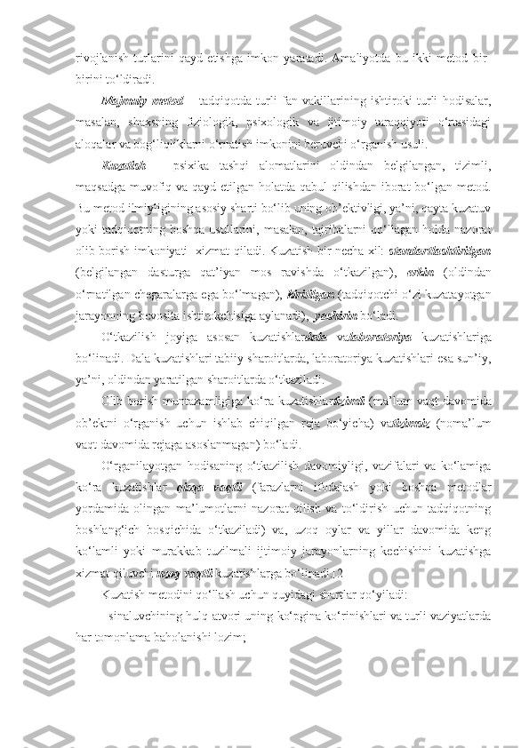 rivojlanish   turlarini   qayd   etishga   imkon   yaratadi.   Amaliyotda   bu   ikki   metod   bir-
birini to‘ldiradi.
Majmuiy   metod   –   tadqiqotda   turli   fan   vakillarining   ishtiroki   turli   hodisalar,
masalan,   shaxsning   fiziologik,   psixologik   va   ijtimoiy   taraqqiyoti   o‘rtasidagi
aloqalar va bog‘liqliklarni o‘rnatish imkonini beruvchi o‘rganish usuli.
Kuzatish   –   psixika   tashqi   alomatlarini   oldindan   belgilangan,   tizimli,
maqsadga muvofiq va qayd etilgan holatda qabul qilishdan iborat bo‘lgan metod.
Bu metod ilmiyligining asosiy sharti bo‘lib uning ob’ektivligi, ya’ni, qayta kuzatuv
yoki   tadqiqotning  boshqa  usullarini,  masalan,   tajribalarni  qo‘llagan  holda  nazorat
olib borish imkoniyati   xizmat qiladi. Kuzatish bir necha xil:   standartlashtirilgan
(belgilangan   dasturga   qat’iyan   mos   ravishda   o‘tkazilgan),   erkin   (oldindan
o‘rnatilgan chegaralarga ega bo‘lmagan),  kiritilgan  (tadqiqotchi o‘zi kuzatayotgan
jarayonning bevosita ishtirokchisiga aylanadi),   yashirin  bo‘ladi.
O‘tkazilish   joyiga   asosan   kuzatishlar dala   va laborator iya   kuzatishlariga
bo‘linadi .  Dala kuzatishlari tabiiy sharoitlarda, laboratoriya kuzatishlari esa sun’iy,
ya’ni, oldindan yaratilgan sharoitlarda o‘tkaziladi .
Olib  borish   muntazamligiga  ko‘ra  kuzatishlar tizimli   ( ma’lum  vaqt  davomida
ob’ektni   o‘rganish   uchun   ishlab   chiqilgan   reja   bo‘yicha )   va tizimsiz   ( noma’lum
vaqt davomida rejaga asoslanmagan )  bo‘ladi .
O‘rganilayotgan   hodisaning   o‘tkazilish   davomiyligi,   vazifalari   va   ko‘lamiga
ko‘ra   kuzatishlar   qisqa   vaqtli   (farazlarni   ifodalash   yoki   boshqa   metodlar
yordamida   olingan   ma’lumotlarni   nazorat   qilish   va   to‘ldirish   uchun   tadqiqotning
boshlang‘ich   bosqichida   o‘tkaziladi)   va,   uzoq   oylar   va   yillar   davomida   keng
ko‘lamli   yoki   murakkab   tuzilmali   ijtimoiy   jarayonlarning   kechishini   kuzatishga
xizmat qiluvchi  uzoq vaqtli  kuzatishlarga bo‘linadi .[2]
Kuzatish metodini qo‘llash uchun quyidagi shartlar qo‘yiladi :
-   sinaluvchining hulq-atvori uning ko‘pgina ko‘rinishlari va turli vaziyatlarda
har tomonlama baholanishi lozim ; 