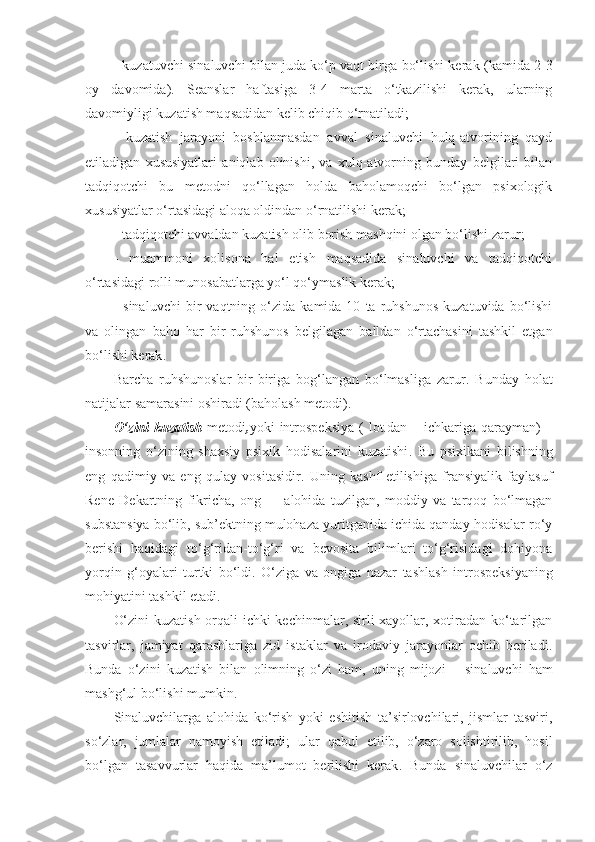 -   kuzatuvchi sinaluvchi bilan juda ko‘p vaqt birga bo‘lishi kerak  ( kamida 2-3
oy   davomida ).   Seanslar   haftasiga   3-4   marta   o‘tkazilishi   kerak,   ularning
davomiyligi kuzatish maqsadidan kelib chiqib o‘rnatiladi ;
-   kuzatish   jarayoni   boshlanmasdan   avval   sinaluvchi   hulq-atvorining   qayd
etiladigan   xususiyatlari   aniqlab   olinishi,   va   xulq-atvorning   bunday   belgilari   bilan
tadqiqotchi   bu   metodni   qo‘llagan   holda   baholamoqchi   bo‘lgan   psixologik
xususiyatlar o‘rtasidagi aloqa oldindan o‘rnatilishi kerak ;
-  tadqiqotchi avvaldan kuzatish olib borish mashqini olgan bo‘lishi zarur ;
-   muammoni   xolisona   hal   etish   maqsadida   sinaluvchi   va   tadqiqotchi
o‘rtasidagi rolli munosabatlarga yo‘l qo‘ymaslik kerak ;
-   sinaluvchi   bir   vaqtning  o‘zida   kamida  10   ta  ruhshunos   kuzatuvida  bo‘lishi
va   olingan   baho   har   bir   ruhshunos   belgilagan   balldan   o‘rtachasini   tashkil   etgan
bo‘lishi kerak .
Barcha   ruhshunoslar   bir-biriga   bog‘langan   bo‘lmasliga   zarur .   Bunday   holat
natijalar samarasini oshiradi (baholash metodi) .
O‘zini  kuzatish   metodi , yoki   introspeksiya  (  l o t. dan   –   ichkariga qarayman ) –
insonning   o‘zining   shaxsiy   psixik   hodisalarini   kuzatishi .   Bu   psixikani   bilishning
eng   qadimiy   va   eng   qulay   vositasidir .   Uning   kashf   etilishiga   fransiyalik   faylasuf
Rene   Dekart ning   fikricha,   ong   –     alohida   tuzilgan,   moddiy   va   tarqoq   bo‘lmagan
substansiya bo‘lib, sub’ektning mulohaza yuritganida ichida qanday hodisalar ro‘y
berishi   haqidagi   to‘g‘ridan-to‘g‘ri   va   bevosita   bilimlari   to‘g‘risidagi   dohiyona
yorqin   g‘oyalari   turtki   bo‘ldi .   O‘ziga   va   ongiga   nazar   tashlash   introspeksi yaning
mohiyatini tashkil etadi .
O‘zini kuzatish orqali ichki kechinmalar, sirli xayollar, xotiradan ko‘tarilgan
tasvirlar,   jamiyat   qarashlariga   zid   istaklar   va   irodaviy   jarayonlar   ochib   beriladi .
Bunda   o‘zini   kuzatish   bilan   olimning   o‘zi   ham,   uning   mijozi   –   sinaluvchi   ham
mashg‘ul bo‘lishi mumkin .
Sinaluvchilarga   alohida   ko‘rish   yoki   eshitish   ta’sirlovchilari,   jismlar   tasviri,
so‘zlar,   jumlalar   namoyish   etiladi ;   ular   qabul   etilib,   o‘zaro   solishtirilib,   hosil
bo‘lgan   tasavvurlar   haqida   ma’lumot   berilishi   kerak .   Bunda   sinaluvchilar   o‘z 