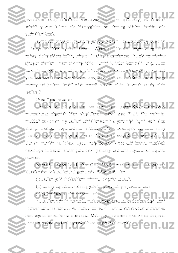 javoblarida   tashqi   ob’ektlarni   tasvirlovchi   atamalarni   qo‘llamay,   bu   ob’ektlar
sababli   yuzaga   kelgan   o‘z   his-tuyg‘ulari   va   ularning   sifatlari   haqida   so‘z
yuritishlari kerak .
Hozirgi zamon psixologiyasining yangi yo‘nalishi  – psixosintez ning asoschisi
–   ital iyalikshifokor -f aylasuf   Roberto   Assadjioli   fikricha,   ongimizning   bosh
rejissyori oliy  « Men »  bo‘lib, uning qo‘l ostidagi aktyorlar esa  –  bu  « Men » imizning
ajralgan   qismlari.   Inson   o‘zining   ichki   olamini   ko‘zdan   kechirishi,   unga   quloq
tutishi bilan ikkilamchi, uchlamchi, to‘rtlamchi  va boshqa  «Men»larning xushqad
yoki   unchalik   bo‘lmagan   jo‘rovozi   mavjudligi   ma’lum   bo‘ladi.   Bilish   va   yangi
nazariy   istiqbollarni   kashf   etish   metodi   sifatida   o‘zini   kuzatish   asosiy   o‘rin
egallaydi.
Psixo-fizik metodlar
Jismoniy   va   ruhiy   hodisa   deb   nomlangan   psychophysics   o'rtasidagi
munosabatlar   o'rganish   bilan   shug'ullanadi   psixologiya   filiali.   Shu   ma'noda,
muddatli   psixo-jismoniy   usullari   urinishlar  vazn   his,  yorqinligi,  hajmi,  va  boshqa
shunga   o'xshash   o'zgaruvchilar   sifatida   ma'lum   psixologik   tajribalar   ilmiy
o'lchovlar   uchun   jismoniy   qurilmalar   foydalanish   ashyodan   barcha   usullarini
ulanishi   mumkin.   va   hokazo   uyqu   oralig'ida   yoki   xotira   kabi   boshqa   murakkab
psixologik   hodisalar,   shuningdek,   psixo-jismoniy   usullarini   foydalanish   o'rganib
mumkin.
Nemis fiziolog va fizik Fechner (1801-1887) tomonidan ishlab chiqilgan uch
klassik psixofizik usullari, haligacha psixofizika otasi. Ular:
(I) usullari yoki cheklashlarni minimal o'zgarishlar usuli.
(II) doimiy rag'batlantirishning yoki to'g'ri va noto'g'ri javoblar usuli.
(III) O'rtacha yoki o’rtacha xato usuli.
Bu usullar, birinchi navbatda, mutlaq arafasida va arafasida o'rtasidagi farqni
o'lchash   uchun   ishlatiladi.   Va   mutlaq,   pol   va   pol   farqlar   statistik   tushunchalar   va
ham   deyarli   bir  xil   tarzda  o'lchanadi.   Mutlaq,  pol   ishonchli  hissi  ishlab   chiqaradi
jismoniy rag'bat, minimal qiymati sifatida belgilanishi mumkin. 
