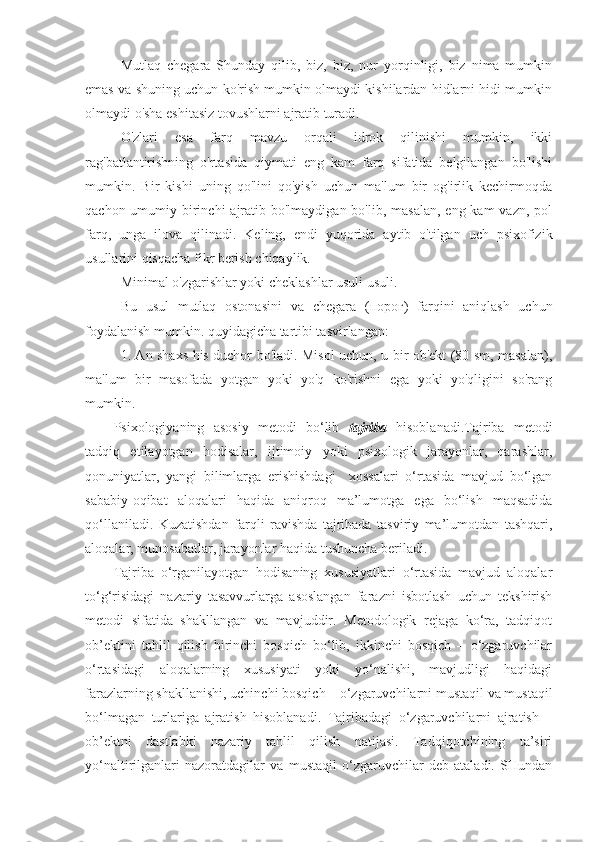 Mutlaq   chegara   Shunday   qilib,   biz,   biz,   nur   yorqinligi,   biz   nima   mumkin
emas va shuning uchun ko'rish mumkin olmaydi kishilardan hidlarni hidi mumkin
olmaydi o'sha eshitasiz tovushlarni ajratib turadi.
O'zlari   esa   farq   mavzu   orqali   idrok   qilinishi   mumkin,   ikki
rag'batlantirishning   o'rtasida   qiymati   eng   kam   farq   sifatida   belgilangan   bo'lishi
mumkin.   Bir   kishi   uning   qo'lini   qo'yish   uchun   ma'lum   bir   og'irlik   kechirmoqda
qachon umumiy birinchi  ajratib bo'lmaydigan bo'lib, masalan,  eng kam  vazn, pol
farq,   unga   ilova   qilinadi.   Keling,   endi   yuqorida   aytib   o'tilgan   uch   psixofizik
usullarini qisqacha fikr berish chiqaylik.
Minimal o'zgarishlar yoki cheklashlar usuli usuli.
Bu   usul   mutlaq   ostonasini   va   chegara   ( порог )   farqini   aniqlash   uchun
foydalanish mumkin. quyidagicha tartibi tasvirlangan:
1. An shaxs his duchor bo'ladi. Misol uchun, u bir ob'ekt (80 sm, masalan),
ma'lum   bir   masofada   yotgan   yoki   yo'q   ko'rishni   ega   yoki   yo'qligini   so'rang
mumkin.
Psixologiyaning   asosiy   metodi   bo‘lib   tajriba   hisoblanadi.Tajriba   metodi
tadqiq   etilayotgan   hodisalar,   ijtimoiy   yoki   psixologik   jarayonlar,   qarashlar,
qonuniyatlar,   yangi   bilimlarga   erishishdagi     xossalari   o‘rtasida   mavjud   bo‘lgan
sababiy-oqibat   aloqalari   haqida   aniqroq   ma’lumotga   ega   bo‘lish   maqsadida
qo‘llaniladi .   Kuzatishdan   farqli   ravishda   tajribada   tasviriy   ma’lumotdan   tashqari,
aloqalar, munosabatlar, jarayonlar haqida tushuncha beriladi .
Tajriba   o‘rganilayotgan   hodisaning   xususiyatlari   o‘rtasida   mavjud   aloqalar
to‘g‘risidagi   nazariy   tasavvurlarga   asoslangan   farazni   isbotlash   uchun   tekshirish
metodi   sifatida   shakllangan   va   mavjuddir.   Metodologik   rejaga   ko‘ra,   tadqiqot
ob’ektini   tahlil   qilish   birinchi   bosqich   bo‘lib,   ikkinchi   bosqich   –   o‘zgaruvchilar
o‘rtasidagi   aloqalarning   xususiyati   yoki   yo‘nalishi,   mavjudligi   haqidagi
farazlarning shakllanishi, uchinchi bosqich – o‘zgaruvchilarni mustaqil va mustaqil
bo‘lmagan   turlariga   ajratish   hisoblanadi.   Tajribadagi   o‘zgaruvchilarni   ajratish   –
ob’ektni   dastlabki   nazariy   tahlil   qilish   natijasi.   Tadqiqotchining   ta’siri
yo‘naltirilganlari   nazoratdagilar   va   mustaqil   o‘zgaruvchilar   deb   ataladi.   SHundan 