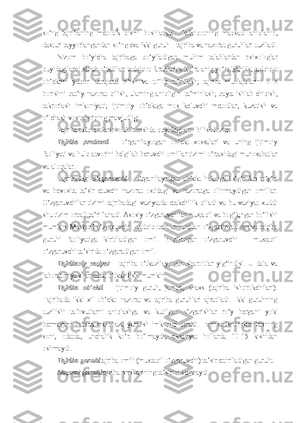 so‘ng   tajribaning   metodik   qismi   boshlanadi.   Tadqiqotning   maqsadi   aniqlanib,
dasturi tayyorlangandan so‘ng esa ikki guruh – tajriba va nazorat guruhlari tuziladi.
Nizom   bo‘yicha   tajribaga   qo‘yiladigan   muhim   talablardan   psixologlar
quyidagilarni sanab o‘tadilar: tadqiqot farazlariga ko‘ra aniq yo‘nalganlik; tadqiqot
ob’ektini   yuqori   darajada   bilish   va   to‘liq   ta’riflash;   tajriba   muolajalarini   olib
borishni  qat’iy nazorat qilish, ularning aniqligini ta’minlash;  qayta ishlab chiqish,
takrorlash   imkoniyati;   ijtimoiy   ob’ektga   mos   keluvchi   metodlar,   kuzatish   va
o‘lchash vositalarining mavjudligi.
Tajriba tadqiqotlarini olib borishda quyidagilarni bilish lozim.
Tajriba   predmeti   –   o‘rganilayotgan   ob’ekt   xossalari   va   uning   ijtimoiy
faoliyati va hulq-atvorini belgilab beruvchi omillar tizimi o‘rtasidagi munosabatlar
va aloqalar.
Tajribadagi   o‘zgaruvchi   –   o‘rganilayotgan   ob’ekt   holatiga   to‘g‘ridan-to‘g‘ri
va   bevosita   ta’sir   etuvchi   nazorat   ostidagi   va   nazoratga   olinmaydigan   omillar.
O‘zgaruvchilar   tizimi   tajribadagi   vaziyatda   etakchilik   qiladi   va   bu   vaziyat   xuddi
shu tizim orqali ta’riflanadi. Asosiy o‘zgaruvchilar mustaqil va bog‘langan bo‘lishi
mumkin. Mustaqil o‘zgaruvchi – tadqiqotchi tomonidan o‘zgartiriladigan va tajriba
guruhi   faoliyatiga   kiritiladigan   omil.   Bog‘langan   o‘zgaruvchi   –   mustaqil
o‘zgaruvchi ta’sirida o‘zgaradigan omil.
Tajribaviy   vaziyat   –   tajriba   o‘tkazilayotgan   sharoitlar   yig‘indisi.   U   dala   va
laboratoriya sharoitida o‘tkazilishi mumkin.
Tajriba   ob’ekti   –   ijtimoiy   guruh,   jamoa,   shaxs   (tajriba   ishtirokchilari).
Tajribada   ikki   xil   ob’ekt:   nazorat   va   tajriba   guruhlari   ajratiladi.   Ikki   guruhning
tuzilishi   tafovutlarni   aniqlashga   va   kutilgan   o‘zgarishlar   ro‘y   bergani   yoki
bermagani   haqida   mulohaza   yuritish   imkonini   beradi.   Tajriba   ishtirokchilarining
soni,   odatda,   unchalik   ko‘p   bo‘lmaydi,   aksariyat   hollarda   10-15   kishidan
oshmaydi .
Tajriba guruhi tajriba omili (mustaqil o‘zgaruvchi) ta’sir ettiriladigan guruh t.
Nazorat guruhi tajriba omillarining ta’sirini sezmaydi . 