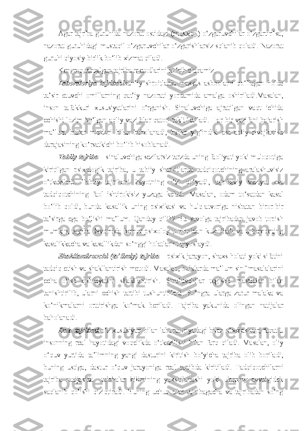 Agar tajriba guruhida nazorat ostidagi (mustaqil) o‘zgaruvchilar o‘zgartirilsa,
nazorat guruhidagi mustaqil o‘zgaruvchilar o‘zgarishlarsiz sqlanib qoladi .   Nazorat
guruhi qiyosiy birlik bo‘lib xizmat qiladi .
Kengroq tarqalgan tajriba metodlarini ko‘rib chiqamiz .
Laborator iya   tajribasi sun’iy   shroitlarda   maxsus   asboblarni   qo‘llagan   holda
ta’sir   etuvchi   omillarning   qat’iy   nazorati   yordamida   amalga   oshiriladi . Masalan ,
inson   tafakkuri   xususiyatlarini   o‘rganish .   Sinaluvchiga   ajratilgan   vaqt   ichida
echishi lozim bo‘lgan aqliy vazifalar qatori taklif etiladi .   Har bir vazifani bajarish
ma’lum   ballar   miqdori   bilan   baholanadi,   ballar   yig‘indisi   esa   aqliy   rivojlanish
darajasining ko‘rsatkichi bo‘lib hisoblanadi .
Tabiiy tajriba  –  sinaluvchiga sezilarsiz tarzda uning faoliyati yoki muloqotiga
kiritilgan   psixologik   tajriba ,   u   tabiiy   sharoitlarda   tadqiqotchining   aralashuvisiz
o‘tkaziladi .   Tabiiy   tajribani   hayotning   o‘zi   qo‘yadi ,   tajribaviy   vaziyat   es a
tadqiqotchining   faol   ishtirokisiz   yuzaga   keladi .   Masalan ,   odam   to‘satdan   kasal
bo‘lib   qoldi ,   bunda   kasallik   uning   psixikasi   va   hulq-atvoriga   nisbatan   biror-bir
ta’sirga   ega   bo‘lishi   ma’lum .   Qanday   qilib ?   Bu   savolga   tajribadan   javob   topish
mumkin,   tajriba   davomida   bemor   psixolog   tomonidan   kuzatiladi   va   u   bemorning
kasalikkacha va kasallikdan so‘nggi holatlarini qiyoslaydi .
S h akllantiruvchi  ( ta’limiy )  tajriba  –  psixik jarayon, shaxs holati yoki sifatini
tadqiq etish va shakllantirish metodi .   Masalan ,   bolalarda ma’lum sinf masalalarini
echa   olish   qobiliyatini   shakllantirish .   Sinaluvchilar   tegishli   masalalar   bilan
tanishtirilib,   ularni   echish   tartibi   tushuntiriladi .   So‘ngra   ularga   zarur   malaka   va
ko‘nikmalarni   orttirishga   ko‘mak   beriladi .   Tajriba   yakunida   olingan   natijalar
baholanadi .
Dala tajribasi  o‘z xususiyati bilan laboratoriyadagi bilan o‘xshashdir, faqat u
insonning   real   hayotidagi   voqelikda   o‘tkazilishi   bilan   farq   qiladi .   Masalan ,   oliy
o‘quv   yurtida   ta’limning   yangi   dasturini   kiritish   bo‘yicha   tajriba   olib   boriladi,
buning   ustiga,   dastur   o‘quv   jarayoniga   real   tartibda   kiritiladi.   Tadqiqotchilarni
tajriba   natijasida     talabalar   bilimining   yaxshilanashi   yoki   ularning   avvalgidek
saqlanib   qolishi   qiziqtiradi.   Buning   uchun   ular   tajribagacha   va   tajribadan   so‘ng 