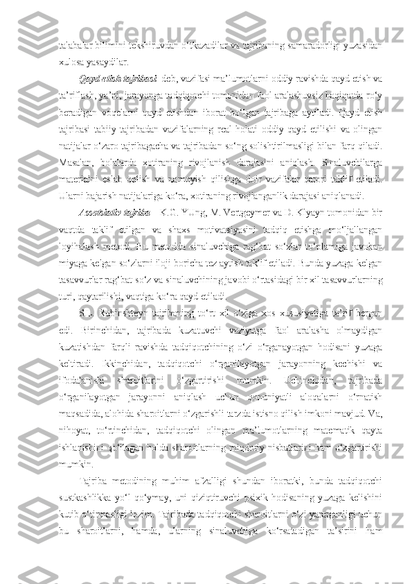 talabalar bilimini tekshiruvdan o‘tkazadilar va tajribaning samaradorligi yuzasidan
xulosa yasaydilar.
Qayd etish tajribasi   deb, vazifasi ma’lumotlarni oddiy ravishda qayd etish va
ta’riflash, ya’ni, jarayonga tadqiqotchi tomonidan faol aralashuvsiz haqiqatda ro‘y
beradigan   voqelarni   qayd   etishdan   iborat   bo‘lgan   tajribaga   aytiladi.   Qayd   etish
tajribasi   tabiiy   tajribadan   vazifalarning   real   holati   oddiy   qayd   etilishi   va   olingan
natijalar o‘zaro tajribagacha va tajribadan so‘ng solishtirilmasligi bilan farq qiladi.
Masalan,   bolalarda   xotiraning   rivojlanish   darajasini   aniqlash.   Sinaluvchilarga
materialni   eslab   qolish   va   namoyish   qilishga   doir   vazifalar   qatori   taklif   etiladi.
Ularni bajarish natijalariga ko‘ra, xotiraning rivojlanganlik darajasi aniqlanadi.
Assotsiativ tajriba  – K.G. YUng, M. Vertgeymer va D. Klyayn tomonidan bir
vaqtda   taklif   etilgan   va   shaxs   motivatsiyasini   tadqiq   etishga   mo‘ljallangan
loyihalash   metodi.   Bu   metodda   sinaluvchiga   rag‘bat   so‘zlar   to‘plamiga   javoban
miyaga kelgan so‘zlarni iloji boricha tez aytish taklif etiladi. Bunda yuzaga kelgan
tasavvurlar rag‘bat-so‘z va sinaluvchining javobi o‘rtasidagi bir xil tasavvurlarning
turi, qaytarilishi, vaqtiga ko‘ra qayd etiladi.
S.L.   Rubinshteyn   tajribaning   to‘rt   xil   o‘ziga   xos   xususiyatiga   ta’rif   bergan
edi.   Birinchidan,   tajribada   kuzatuvchi   vaziyatga   faol   aralasha   olmaydigan
kuzatishdan   farqli   ravishda   tadqiqotchining   o‘zi   o‘rganayotgan   hodisani   yuzaga
keltiradi.   Ikkinchidan,   tadqiqotchi   o‘rganilayotgan   jarayonning   kechishi   va
ifodalanishi   sharoitlarini   o‘zgartirishi   mumkin.   Uchinchidan,   tajribada
o‘rganilayotgan   jarayonni   aniqlash   uchun   qonuniyatli   aloqalarni   o‘rnatish
maqsadida, alohida sharoitlarni o‘zgarishli tarzda istisno qilish imkoni mavjud. Va,
nihoyat,   to‘rtinchidan,   tadqiqotchi   olingan   ma’lumotlarning   matematik   qayta
ishlanishini  qo‘llagan holda sharoitlarning miqdoriy nisbatlarini  ham  o‘zgartirishi
mumkin.
Tajriba   metodining   muhim   afzalligi   shundan   iboratki,   bunda   tadqiqotchi
sustkashlikka   yo‘l   qo‘ymay,   uni   qiziqtiruvchi   psixik   hodisaning   yuzaga   kelishini
kutib o‘tirmasligi lozim. Tajribada tadqiqotchi sharoitlarni o‘zi yaratganligi uchun
bu   sharoitlarni,   hamda,   ularning   sinaluvchiga   ko‘rsatadigan   ta’sirini   ham 