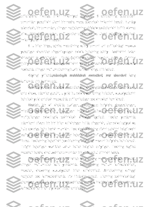 to‘laligicha   hisobga   olish   imkoniyati   tug‘iladi.   SHaroitlarning   tadqiqotchi
tomonidan   yaratilishi   ularni   bir   necha   marta   takrorlash   imkonini   beradi .   Bunday
takrorlash, bir tomondan, olingan natijalarning ob’ektiv tasdiqlanishi bo‘lib xizmat
qilsa,   ikkinchi   tomondan,   ma’lumotlar   to‘planishi   va   ularni   miqdoriy   baholash
imkoniyatlarini ochib beradi .
SHu   bilan   birga,   tajriba   metodining   salbiy   tomoni   uni   qo‘llashdagi   maxsus
yaratilgan   sharoitlar   o‘rganilayotgan   psixik   holatning   tabiiy     kechishini   izdan
chiqarishi   mumkinligidan       iborat   (tajriba   sharoitlari   hayajon,   qo‘rquv,   o‘zining
ijobiy   tomonlarini   ko‘rsatishga   intilishni   keltirib   chiqarishi   mumkin),   bu   esa   o‘z
navbatida olingan ma’lumotlarning buzib ko‘rsatilishiga olib keladi .
Keyingi   yillarda psixologik   tashhislash   metod lari ,   test   sinovlari   keng
ko‘lamda olib borilmoqda .
Psixologiyaning   ob’ektiv   metod lariga,   shuningdek,psixologik   tashhislash,
aniq   shaxs,   odamlar   guruhi,   u   yoki   bu   psixik   vazifaning   holatlari,   xususiyatlarini
baholash yoki aniqlash maqsadida qo‘llaniladigan test sinovlari ham kiradi .
Test deb,   bir   xil   shaklda   tuzilgan,   qisqa,   vaqt   bo‘yicha   chegaralangan,
miqdoriy   kattalik   bilan   ifodalangan   individual   tafovutlarni   o‘rnatish   uchun
mo‘ljallangan   psixologik   tashhislash   sinoviga   aytiladi .   Testlar   yordamida
odamlarni  o‘zaro  bir-biri  bilan  solishtirgan   holda  o‘rganish,   ular  psixologiyasi  va
hulq-atvoriga baho berish mumkin . Test  sinaluvchining o‘zini tutishini belgilovchi
qat’iy   qoida   bo‘yicha   sinaluvchilar   bajarishizarur   bo‘lgan   vazifalar   to‘rlamidan
iborat .   Testlarning bajarilishi javoblarning to‘g‘riligi mezoni bo‘yicha baholanadi .
To‘g‘ri   bajarilgan   vazifalar   uchun   ballar   belgilab   qo‘yilgan .   Testning   rag‘bat
materiali barcha sinaluvchilar tomonidan bir xilda qabul qilinishi kerak.
Testlarga   berilgan   javoblarni   ishlab   chiqishning   ma’nosi   shundan   iboratki,
olingan   ma’lumotlar   kalit   yordamida   baholashning   ma’lum   ko‘rsatkichlari,
masalan,   shaxsning   xususiyatlari   bilan   solishtiriladi.   Aniqlashning   so‘nggi
natijalari   test   ko‘rsatkichlarida   o‘z   ifodasini   topadi.   Ularning   tashhislashdagi
ahamiyati, odatda, ko‘p sonli sinaluvchilarda statistik hisoblash yo‘li bilan olingan
ko‘rsatkichlar bilan qiyoslash orqali aniqlanadi. 