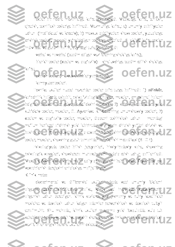 Testlar   bir   necha   mezonlarga   ko‘ra   tasniflanadi .   Maqsadga   ko‘ra,   tanlash,
ajratish,   tasniflash   teslariga   bo‘linadi .   Mazmuniga   ko‘ra, :   a)   umumiy   qobiliyatlar
uchun     (intellektu al   va   kreativ);   b)   maxsus   qobiliyatlar :   shaxs   test lari ,   yutuqlarga
erishish   testlari ,   mezonli - yo‘naltirilgan   testlarga   ajratiladi .   SHakliga   ko‘ra   test lar
individual va guruhli bo‘lib, quyidagi turlarga bo‘linadi :
- verbal  va  n o verbal ( taqdim etilgan vazifalarning shakliga ko‘ra );
- blank li   test lar   (« qalam va qog‘ozli ») –   sinaluvchiga taqdim etilish shakliga
ko‘ra ;
- a sbobli  test lar  ( maxsus asboblar yordamida );
- kompyute r  test lari .
Texnika   usullari   nuqtai   nazaridan   testlar   to‘rt   turga   bo‘linadi :   1)   ob’ektiv ,
ko‘pchilik   hollarda   asbobli,   psixofiziologik   sinovlar ,   masalan ,   emotsional   holatni
belgilab   beruvchi   teri-galvanik   refleksini   o‘lchash ;   2)   so‘rov   metodikalari   yoki
sub’ektiv   testlar ,   masalan,   G.   Ayzenk va   R.   Kettel ning   umumshaxsiy   testlari ;   3)
« qalam   va   qog‘ozli »   test lar ,   masalan ,   diqqatni   tashhislash   uchun   –   matndagi
ma’lum   harflarni   o‘chirish   yoki   labirintdan   eng   yaqin   chiqish   yo‘lini   chizish   va
boshqalar ;       4)   sinaluvchilar   hulq-atvori   ifodalanishini   baholashga   asoslangan
test lar ,  masalan ,  shaxsning guruh tomonidan baholanishi metodikasi  ( SHGB ).
P sixologi yada   test lar   bilish   jarayonlari,   hissiy-irodaviy   soha,   shaxsning
psixologik   xossalari,   shaxslararo   munosabatlarni   tadqiq   etish   uchun   qo‘llaniladi .
Masalan , Ayzenk ning verbal matni aqliy qobiliyatlarni baholashga,  Teylor  testi esa
xavotirlanish darajasini aniqlashga mo‘ljallangan .
Klinik metod
eksperimental   va   differensial   usullari   odatda   xatti   umumiy   faktlarni
o'rganish   uchun   ishlatiladigan   bo'lsa,   klinik   usul   individual   xususiyatlarini
o'rganish   uchun   qaratilgan.   klinik   sozlama   yoki   jismoniy   va   ruhiy   kasalliklar
maslahat   va   davolash   uchun   kelgan   odamlar   parvarishlash   va   davolash   tufayli
atrof-muhit.   Shu   ma'noda,   klinik   usullari   muammo   yoki   favqulodda   xulq   tub
sabablarini tergov va taklif va tegishli shart-sharoit va imkon muolajalar ta'minlash
vazifa bilan engish barcha usullarini eslatadi:[4] 