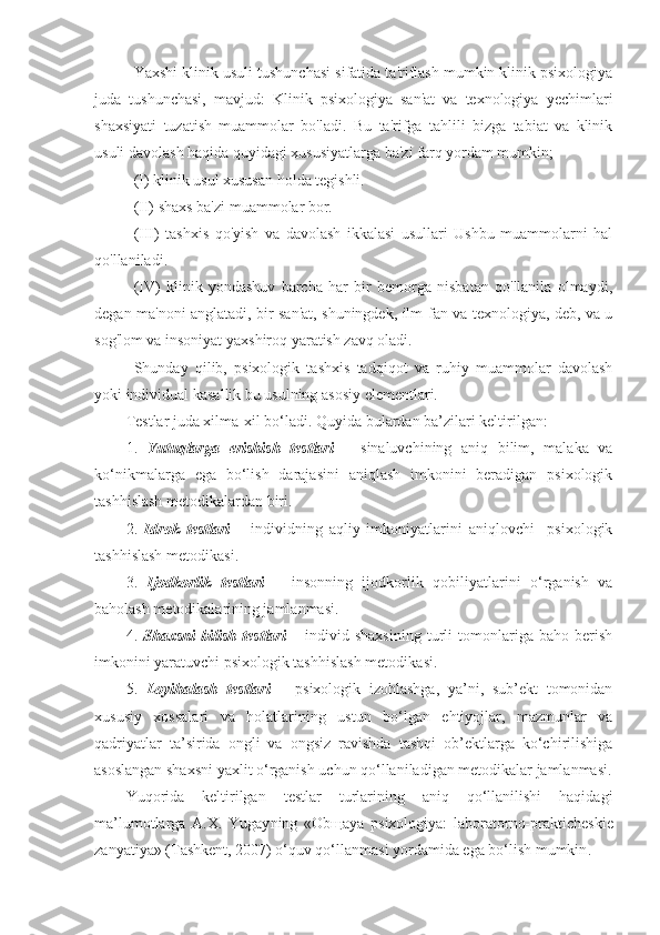 Yaxshi klinik usuli tushunchasi sifatida ta'riflash mumkin klinik psixologiya
juda   tushunchasi,   mavjud:   Klinik   psixologiya   san'at   va   texnologiya   yechimlari
shaxsiyati   tuzatish   muammolar   bo'ladi.   Bu   ta'rifga   tahlili   bizga   tabiat   va   klinik
usuli davolash haqida quyidagi xususiyatlarga ba'zi farq yordam mumkin;
(I) klinik usul xususan holda tegishli.
(II) shaxs ba'zi muammolar bor.
(III)   tashxis   qo'yish   va   davolash   ikkalasi   usullari   Ushbu   muammolarni   hal
qo'llaniladi.
(IV)   klinik   yondashuv   barcha   har   bir   bemorga   nisbatan   qo'llanila   olmaydi,
degan ma'noni anglatadi, bir san'at, shuningdek, ilm-fan va texnologiya, deb, va u
sog'lom va insoniyat yaxshiroq yaratish zavq oladi.
Shunday   qilib,   psixologik   tashxis   tadqiqot   va   ruhiy   muammolar   davolash
yoki individual kasallik bu usulning asosiy elementlari.
Test lar juda xilma-xil bo‘ladi .  Quyida bulardan ba’zilari keltirilgan : 
1.   Y u tuqlarga   erishish   t est lari   –   sinaluvchining   aniq   bilim,   malaka   va
ko‘nikmalarga   ega   bo‘lish   darajasini   aniqlash   imkonini   beradigan   psixologik
tashhislash  metodika lardan biri .
2.   Idrok   t est lari   –   individning   aqliy   imkoniyatlarini   aniqlovchi     psixologik
tashhislash  metodika si .
3.   Ijodkorlik   t est lari   –   insonning   ijodkorlik   qobiliyatlarini   o‘rganish   va
baholash metodikalarining jamlanmasi .
4.   S h axsni   bilish   t est lari   –   individ   shaxsining   turli   tomonlariga   baho   berish
imkonini yaratuvchi psixologik tashhislash  metodika si .
5.   Loyihalash   t est lari   –   psixologik   izohlashga,   ya’ni,   sub’ekt   tomonidan
xususiy   xossalari   va   holatlarining   ustun   bo‘lgan   ehtiyojlar,   mazmunlar   va
qadriyatlar   ta’sirida   ongli   va   ongsiz   ravishda   tashqi   ob’ektlarga   ko‘chirilishiga
asoslangan shaxsni yaxlit o‘rganish uchun qo‘llaniladigan metodikalar jamlanmasi .
Y u qorida   keltirilgan   testlar   turlarining   aniq   qo‘llanilishi   haqidagi
ma’lumotlarga   A.X.   Yugay ning   «Ob щ aya   psixologiya:   laboratorno-prakticheskie
zanyatiya» (T a shkent, 2007)  o‘quv qo‘llanmasi yordamida ega bo‘lish mumkin . 