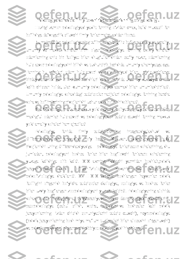 Psixologiya sohasida ilmiy tekshirish olib borishning o‘ziga xosligi.
Hozirgi zamon psixologiyasi yaxlit fanning o‘zidan emas, balki mustaqil fan
bo‘lishga da’vogarlik qiluvchi ilmiy fanlar majmuasidan iborat.
Bu majmuadan psixologiyaning ta’lim bilan bog‘liq bo‘lgan asosiy va amaliy,
umumiy   va   maxsus   sohalari   o‘rin   olgan.   Psixologiya   fanining   asosiy   sohalari
odamlarning   aniq   bir   faoliyat   bilan   shug‘ullanishidan   qat’iy   nazar,   odamlarning
hulq-atvor psixologiyasini  bilish va tushuntirib berishda umumiy ahamiyatga ega.
Fanning   bu   sohalari   odam   hulq-atvori   va   psixologiyasi   bilan     qiziquvchilarga
birday zarur bo‘lgan bilimlarni berishlari kerak. Ba’zida umumiy xususiyatlaridan
kelib chiqqan holda, ular   «umumiy psixologiya» atamasi  bilan umumlashtiriladi.
Umumiy psixologiya sohasidagi  tadqiqotlar natijalari  psixologiya fanining barcha
soha va bo‘limlarining rivojlanishi uchun asos bo‘lib hisoblanadi. 
Shu bilan birga, ma’lum maxsus yoki nazariy faoliyatning u yoki bu turi bilan
mashg‘ul   odamlar   hulq-atvori   va   psixologiyasini   tadqiq   etuvchi   fanning   maxsus
yoki amaliy sohalari ham ajratiladi 
Psixologiya   fanida   ilmiy   tadqiqotlarning   integratsiyalashuvi   va
differensiatsiyalash   jarayonlari   ro‘y   beradi .   Xususan,   psixologi yaning   jadal
rivojlanishi  uning   differensiatsi yasiga   –   psixologiya fanlariqator sohalarining, shu
jumladan,   psixologiyani   boshqa   fanlar   bilan   bog‘lovchi   fanlararo   sohalarning
yuzaga   kelishiga   olib   keldi .   XIX   asrning   ikkinchi   yarmidan   boshlab,psixik
jarayonlarning   asosi   bo‘lgan fiziologi ya   mexanizm larini   o‘rganuvchi
psixofiziologiya   shakllandi .   XVIII-XIX   asrlarda   boshlangan   hayvonlar   psixik
faolligini   o‘rganish   bo‘yicha   tadqiqotlar   ekologiya,   otologiya   va   boshqa   fanlar
bilan uzviy bog‘langan   zoopsixologi yani yuzaga keltirdi .   P sixologi yaning alohida
sohasi   bo‘lib   psixogigien a,   psixoterapi yavatibbiyot   deontologi yasi   masalalarini,
patopsixologi ya   (qabul   qilish,   xotira,   tafakkur   va   boshqalar   kabi   psixik
jarayonlarning     izdan   chiqish   qonuniyatlarini   tadqiq   etuvchi),   neyropsixologi ya
(psixik jarayonlarning bosh miya ma’lum tuzilmalari bilan aloqasini o‘rganuvchi)
va  psixokorreksi yani o‘rganuvchi tibbiyot  psixologiya si hisoblanadi . 