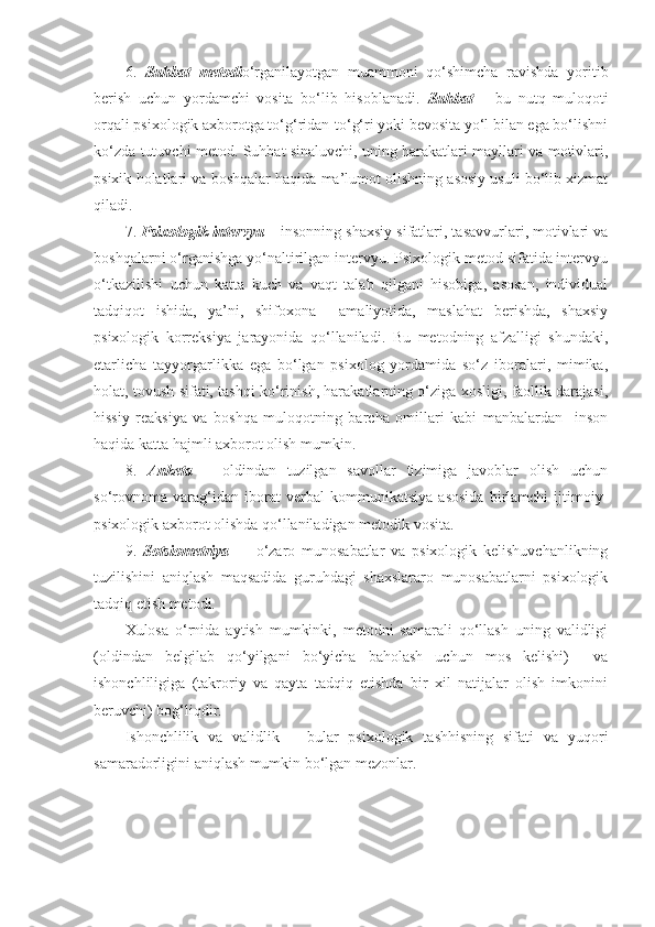 6.   Suhbat   m etod i o‘rganilayotgan   muammoni   qo‘shimcha   ravishda   yoritib
berish   uchun   yordamchi   vosita   bo‘lib   hisoblanadi .   Suhbat   –   bu   nutq   muloqoti
orqali psixologik axborotga to‘g‘ridan-to‘g‘ri yoki bevosita yo‘l bilan ega bo‘lishni
ko‘zda tutuvchi metod .   Suhbat sinaluvchi, uning harakatlari mayllari va motivlari,
psixik holatlari va boshqalar haqida ma’lumot olishning asosiy usuli bo‘lib xizmat
qiladi.
7.  Psixologik intervyu  – insonning shaxsiy sifatlari, tasavvurlari, motivlari va
boshqalarni o‘rganishga yo‘naltirilgan intervyu. Psixologik metod sifatida intervyu
o‘tkazilishi   uchun   katta   kuch   va   vaqt   talab   qilgani   hisobiga,   asosan,   individual
tadqiqot   ishida,   ya’ni,   shifoxona     amaliyotida,   maslahat   berishda,   shaxsiy
psixologik   korreksiya   jarayonida   qo‘llaniladi.   Bu   metodning   afzalligi   shundaki,
etarlicha   tayyorgarlikka   ega   bo‘lgan   psixolog   yordamida   so‘z   iboralari,   mimika,
holat, tovush sifati, tashqi ko‘rinish, harakatlarning o‘ziga xosligi, faollik darajasi,
hissiy   reaksiya   va   boshqa   muloqotning   barcha   omillari   kabi   manbalardan     inson
haqida katta hajmli axborot olish mumkin.
8.   Anketa   –   oldindan   tuzilgan   savollar   tizimiga   javoblar   olish   uchun
so‘rovnoma   varag‘idan   iborat   verbal   kommunikatsiya   asosida   birlamchi   ijtimoiy-
psixologik axborot olishda qo‘llaniladigan metodik vosita.
9.   Sotsiometriya   –     o‘zaro   munosabatlar   va   psixologik   kelishuvchanlikning
tuzilishini   aniqlash   maqsadida   guruhdagi   shaxslararo   munosabatlarni   psixologik
tadqiq etish metodi.
Xulosa   o‘rnida   aytish   mumkinki,   metodni   samarali   qo‘llash   uning   validligi
(oldindan   belgilab   qo‘yilgani   bo‘yicha   baholash   uchun   mos   kelishi)     va
ishonchliligiga   (takroriy   va   qayta   tadqiq   etishda   bir   xil   natijalar   olish   imkonini
beruvchi) bog‘liqdir.
Ishonchlilik   va   validlik   –   bular   psixologik   tashhisning   sifati   va   yuqori
samaradorligini aniqlash mumkin bo‘lgan mezonlar. 