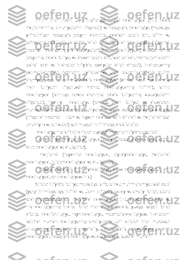 Bir-biri   bilan   o‘zaro   uzviy   bog‘langan   bolalar   psixologiyasi   ( bola   psixik
rivojlanishining   qonuniyatlarini   o‘rganadi )   va   pedagogi k   psixologiya   ( maqsadga
yo‘naltirilgan   pedagogik   jarayon   sharoitida   psixikani   tadqiq   etib,   ta’lim   va
tarbiyaning   psixologik   asoslarini   ishlab   chiqadi ),   yosh   psixologiya si   ( o‘rganish
predmet i  –  psixikaning yosh xususiyatlari ),  mehnat  psixologiya si  (issleduet  mehnat
jarayonida   psixi k faoliyat va shaxsni tadqiq etib ,   kasb tanlash, mehnat jamoalarini
tashkil   etish   va   boshqalar   bo‘yicha   tavsiyalar   ishlab   chiqadi ),   boshqaruvning
avtomatlashtirilgan   tizimlarini   loyihalash   va   ularni   takomillashtirishda   muhim
ahamiyatga   ega   bo‘lgan   muhandislik   psixologiya si     (« inson   –   qurilma »   tizimida
inson   faoliyatini   o‘rganuvchi   mehnat   psixologiyasining   bo‘limi );   ko inot
psixologiya si   (ko inotga   parvoz   sharoitida   psixik   faoliyatning   xususiyatlarini
o‘rganadi ),   ijtimoiy     psixologiya   ( jamoada   inson   faoliyati   va   shaxslararo
munosabatlarning   shak llanish   qonuniyatlarini   tadqiq   etadi ),   qiyosiy   psixologiya
( o‘rganish predmeti   –   odam va hayvon psixikasi kelib chiqishi va rivojlanishidagi
umumiylik va tafovutlar )  kabi mustaqil bo‘limlarga shakllandilar .
Psixologiyaning ko‘plab sohalari quyidagi mezonlar bo‘yicha ajratiladi :
-    aniq faoliyat  ( mehnat  psixologiya si ,  tibbiyot , pedagog ik psixologiya,  san’at,
sport  psixologi yasi va shu kabilar );
-   r ivojlanish   ( hayvonlar   psixologiya si ,   qiyosiy psixologiya,   rivojlanish
psixologiya si ,  bolalar psixologiya si va shu kabilar );
-   ijtimoiy   umumiylik   ( ijtimoiy psixologiya,   shaxs   psixologiya si ,   guruh,   sinf
psixologiya si , etnopsixologiya va h.k. ).
Sohalar bo‘yicha faoliyat maqsadiga ko‘ra tafovut muhim ahamiyat kasb etadi
( yangi   bilimlarga   ega   bo‘lish   va   ularni   qo‘llash ):   asosiy   va   amaliy   f anlar ;   tadqiq
etish   predmet iga   ko‘ra   –   rivojlanish   psixologiya si ,   ijod ,   shaxs   psixologiyasi   va
h.k.Psixologiyaning   boshqa   fanlar   bilan   aloqasi   asosida   yuzaga   kelgan   fanlar
sifatida   psixofiziologi ya ,   neyropsixologi ya ,   matemati k psixologi yava   boshqalarni
keltirish   mumkin.Psixologiyaning   amaliyotning   turli   sohalari   bilan   murakkab
aloqalarining   rivojlanishini   tashkiliy,   muhandislik   psixologiyasi,   sport
psixologiyasi, pedagogik psixologiya va shu kabilarda kuzatish mumkin . 