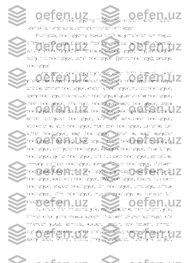 Turli   mualliflar   psixologiyaning   100dan   ortiq   sohalarini   sanab   o‘tadilar .
Lekin aslida hozirgi kunda ularning soni bundan oshib ketgan.
Shuningdek,   psixologiyaning   maxsus   bo‘lim   va   yo‘nalishlari   ham   mavjud:
differensial   psixologiya   (odamlar   o‘rtasidagi   individual   tafovutlarni   o‘rganadi),
qabul qilish psixologiyasi, kriminalistika va sud psixologiyasi, ilmiy, texnikaviy va
badiiy   ijod   psixologiyasi,   qarish   psixologiyasi     (gerontopsixologiya),   aviatsiya
psixologiyasi.
Hozirgi   zamon   psixologiyasiboyib,   turli-tuman   bo‘lib   bormoqda,   oxirgi
yillarda   psixologiyaning   yangi   sohalari:antropologik   psixologiya,   akmeologiya,
tahdid va terrorizm psixologiyasi, xristianlik psixologiyasi, muloqot psixologiyasi,
davriy psixologiya, biokonstitutsion psixologiya, «buyukshunoslik» psixologiyasi,
o‘sish   psixologiyasi,   tirik   hayot   psixologiyasi,   kvant   psixologiyasi,   tergov
psixologiyasi,   badiiy   qabul   etish   psixologiyasi,   psixologik   adabiyotshunoslik,
eshitish   qobiliyatlar   psixologiyasi,   ko‘zi   ojiz   kar-soqovlar   psixologiyasi,
kitobxonlar   va   kitob   psixologiyasi,   mavh   etish   psixologiyasi,   tushlar   va   tush
ko‘rish   psixologiyasi,   sevgi   psixologiyasi,   inqirozli   va   xavfli   vaziyatlar
psixologiyasi,   ekzoteratik   psixologiya,   taqdir   psixologiyasi,   mutaassiblik
psixologiyasi,   qobiliyatlar   psixologiyasi,   xususiylik   psixologiyasi,   o‘quv   faoliyat
psixologiyasi,   ayollar   psixologiyasi,   tobe   hulq-atvor   psixologiyasi,   genotsid   va
ommaviy   qotilliklar   psixologiyasi,   xizmat   muloqoti   psixologiyasi,   o‘qituvchi
psixologiyasi,   tashqi   ko‘rinish   psixologiyasi,   oliy   maktab   psixologiyasi,   buyruq
psixologiyasi,   savdo-sotiq   psixologiyasi,   OAV   psixologiyasi,   elektoral   hulq-atvor
psixologiyasi,   erkaklar   psixologiyasi,   din   psixologiyasi,   tomalogiya,   qo‘rquv
psixologiyasi,   o‘lim   psixologiyasi,   muqobil   psixologiya   va   boshqalar   faol
shakllanib bormoqda.
Bu   sohalar   bilan   bir   qatorda   yoki,   real   hodisalar   va   inson   turlarini,   yoki,
bilimlar   sohasi   yoinki   maxsus   kurslarni   ifodalovchi   umuman   kutilmagan   so‘z
birikmalari   yuzaga   kelmoqda,   xususan,:   qarzdor,   qarz   beruvchi,   qimmatli
qog‘ozlar   egasi,   narx-navo,   so‘roq   qilish,   futbolchilar,   rassom,   diktatura,   bezori,
kasbiy   daraja,   ishonch,   e’tiqod,   jinsiy   munosabatlar,   murabbiylik   faoliyati, 