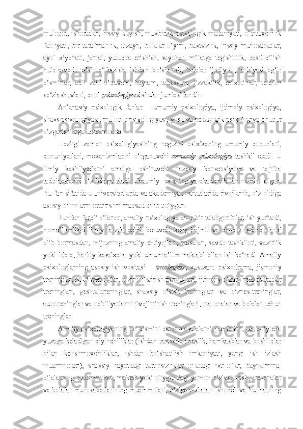 muloqot,  ishoratlar,  hissiy  kuyish,   muxbirlik  psixologik  madaniyati,  o‘qituvchilik
faoliyati,   bir   tarafmalilik,   dizayn,   bolalar   o‘yini,   baxtsizlik,   hissiy   munosabatlar,
ayol   xiyonati,   janjal,   yutuqqa   erishish,   sayohat,   millatga   tegishlilik,   qasd   qilish
hulq-atvori,   ta’sir   o‘tkazish,   ishdan   bo‘shatish,   bolalar   ijodiyoti,   tarbiyasi   og‘ir
o‘smirlar,   aqli   zaif   o‘quvchi,   bayram,   tabassum,   jizzakilik,   er-xotinlar,   telefon
so‘zlashuvlari, qotil  psixologiyasi  shular jumlasidandir.
An’anaviy   psixologik   fanlar   –   umumiy   psixologiya,   ijtimoiy   psixologiya,
shaxs psixologiyasi, muloqot psixologiyasi, yosh va pedagogik psixologiya chuqur
o‘zgarishlarga uchramoqda.
Hozirgi   zamon   psixologiyasining   negizini   psixikaning   umumiy   qonunlari,
qonuniyatlari,   mexanizmlarini   o‘rganuvchi   umumiy   psixologiya   tashkil   etadi.   U
ilmiy   kashfiyotlarni   amalga   oshiruvchi   nazariy   konsepsiyalar   va   tajriba
tadqiqotlarini o‘z ichiga oladi. Umumiy   psixologiya akademik fan nomini olgan.
Bu fan sifatida u universitetlarda va akademiya institutlarida rivojlanib, o‘z oldiga
asosiy bilimlarni orttirishni maqsad qilib qo‘ygan.
Bundan farqli o‘laroq, amaliy psixologiya aniq bir talabgor bilan ish yuritadi,
noma’lumlikni   ilmiy   tarzda   ochib   beruvchi   keng   hajmli   va   chuqur   tadqiqotlarni
olib   bormasdan,   mijozning   amaliy   ehtiyojlari,   masalan,   savdo   tashkiloti,   vazirlik
yoki  idora, harbiy kasalxona  yoki  umumta’lim  maktabi  bilan ish  ko‘radi. Amaliy
psixologlarning   asosiy   ish   vositasi   –   treninglar ,   xususan:   psixodrama,   jismoniy
treninglar, NLP-treninglar, o‘zini o‘stirish treninglari, ijtimoiy o‘zaro munosabatlar
treninglari,   geshtalttreninglar,   shaxsiy   o‘sish   treninglari   va   biznes-treninglar,
autotreninglar va qobiliyatlarni rivojlntirish treninglari, ota-onalar va bolalar uchun
treninglar.
Amaliy psixologiyaning bir qismini qator masalalarni, jumladan, ish bo‘yicha
yuzaga keladigan qiyinchiliklar (ishdan qanoatlanmaslik, hamkasblar va boshliqlar
bilan   kelishmovchiliklar,   ishdan   bo‘shatilish   imkoniyati,   yangi   ish   izlash
muammolari),   shaxsiy   hayotdagi   tartibsizliklar   oiladagi   ixtiloflar,   baynalminal
oilalarning muammolari, maktab yoki oliygohdagi yomon o‘zlashtirish, ota-onalar
va bolalar munosabatlarining muammolari, o‘ziga nisbatan ishonch va hurmatning 