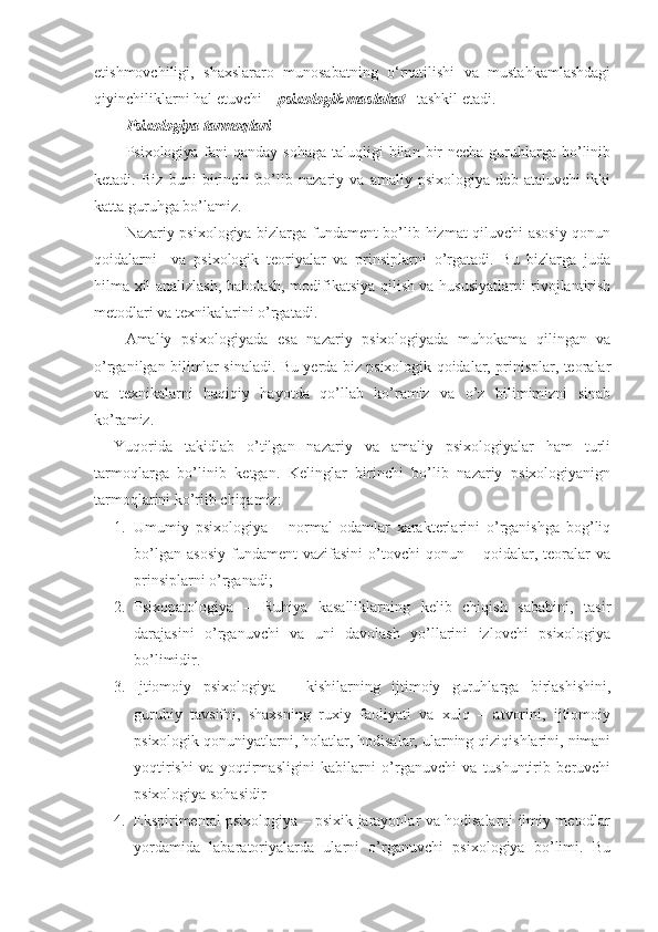 etishmovchiligi,   shaxslararo   munosabatning   o‘rnatilishi   va   mustahkamlashdagi
qiyinchiliklarni hal etuvchi –  psixologik maslahat    tashkil etadi.
Psixologiya tarmoqlari
Psixologiya fani  qanday sohaga  taluqligi  bilan  bir  necha  guruhlarga bo’linib
ketadi.   Biz   buni   birinchi   bo’lib   nazariy   va   amaliy   psixologiya   deb   ataluvchi   ikki
katta guruhga bo’lamiz.
Nazariy psixologiya bizlarga fundament bo’lib hizmat qiluvchi asosiy qonun
qoidalarni     va   psixologik   teoriyalar   va   prinsiplarni   o’rgatadi.   Bu   bizlarga   juda
hilma xil analizlash, baholash, modifikatsiya qilish va hususiyatlarni rivojlantirish
metodlari va texnikalarini o’rgatadi.
Amaliy   psixologiyada   esa   nazariy   psixologiyada   muhokama   qilingan   va
o’rganilgan bilimlar sinaladi. Bu yerda biz psixologik qoidalar, prinisplar, teoralar
va   texnikalarni   haqiqiy   hayotda   qo’llab   ko’ramiz   va   o’z   bilimimizni   sinab
ko’ramiz. 
Yuqorida   takidlab   o’tilgan   nazariy   va   amaliy   psixologiyalar   ham   turli
tarmoqlarga   bo’linib   ketgan.   Kelinglar   birinchi   bo’lib   nazariy   psixologiyanign
tarmoqlarini ko’riib chiqamiz:
1. Umumiy   psixologiya   –   normal   odamlar   xarakterlarini   o’rganishga   bog’liq
bo’lgan   asosiy   fundament   vazifasini   o’tovchi   qonun  –   qoidalar,   teoralar   va
prinsiplarni o’rganadi;
2. Psixopatologiya   –   Ruhiya   kasalliklarning   kelib   chiqish   sababini,   tasir
darajasini   o’rganuvchi   va   uni   davolash   yo’llarini   izlovchi   psixologiya
bo’limidir.
3. Ijtiomoiy   psixologiya   –   kishilarning   ijtimoiy   guruhlarga   birlashishini,
guruhiy   tavsifni,   shaxsning   ruxiy   faoliyati   va   xulq   –   atvorini,   ijtiomoiy
psixologik qonuniyatlarni, holatlar, hodisalar, ularning qiziqishlarini, nimani
yoqtirishi   va   yoqtirmasligini   kabilarni   o’rganuvchi   va   tushuntirib   beruvchi
psixologiya sohasidir
4. Ekspirimental psixologiya – psixik jarayonlar va hodisalarni ilmiy metodlar
yordamida   labaratoriyalarda   ularni   o’rganuvchi   psixologiya   bo’limi.   Bu 