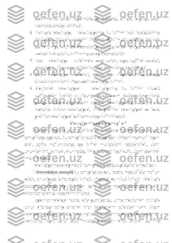 ekspirimentlar   asosan   hayvonlarda   va   qushlarda,   so’ngra   ixtiyorga   qarab
odamlarda amalga oshiriladi.
5. Fizologik   psixologiya   –   psixologiyaning   bu   bo’limi   hatti   harakatlarning
fizologik   va   biologik   asoslarini   o’rganadi.   Atrof   muhit,   tananing   fizologik
tuzilishi, miya ishi, nerv sistemalari  va ularning ishlash faoliyati va shunga
oxshash boshqalar bu bo’limning asosiy predmetlaridir.
6. Para   –   psixologiya   –   qo’shimcha   sezgi   turlari,   qayta   tug’ilish   asoslari,
telepatiya va o’zga sayyoraliklar haqidagi muomolarga javob izlaydi
7. Geo   –   psixologiya   –   landshaft,   tuproq,   havo   o’zgarishlarining   tabiatga
aloqador tamonlarini o’rganuvchi psixologiya bo’limi.
8. Rivojlanish   psixologiyasi   –   psixologiyaning   bu   bo’limi   induvid
tug’ilganidan   boshlab   to   o’guniga   qadar   davom   etadigan   jarayonlarda
yuzaga   keladigan   o’zgarishlarni   organadi.   Psixologiyaning   bu   bo’limi   o’z
navbatida   bolalar   psixologiyasi,   o’rta   yoshlilar   psixologiyasi   va   katta
yoshlilar psixologiyasi kabi tarmoqlarga bo’linib ketadi.
Psixologiyaning asosiy tamoyillari
Psixikani   o‘rganish   qator   boshlang‘ich   boshqaruv   nizomlariga   asoslangan
tamoyillarga   tayanadi,   bu  tamoyillar   tadqiq   etilayotgan  ob’ektni   mazmunli   bayon
etish,   tajriba   ma’lumotlariga   ega   bo‘lish   muolajalarini   rejalashtirish,   ularni
umumlashtirib, izohlash, shuningdek, ilmiy farazlarni ilgari surib, ularni tekshirish
imkonini beradi.
Psixologiyaning asosiy metodli tamoyillari sifatida quyidagilar ko‘rsatilgan :
1. D eterminizm   tamoyili . Bu   tamoyilga   asosan,   barcha   mavjudliklar   ma’lum
sabab,   qonuniyatga   ko‘ra   paydo   bo‘ladi,   o‘zgaradi   va   nobud   bo‘ladi .   Psixologik
tadqiqotda   psixika   hayot   tarzidan   kelib   chiqib,   mavjudlikning   turli   tashqi
sharoitlari ta’sirida o‘zgarishini bildiradi .
Hayvonlar   psixikasi   haqida   so‘z   yuritilganda,   uning   rivojlanishi   biologik
qonun   sifatidagi   tabiiy   tanlanish   bilan   belgilanishini   ta’kidlash   lozim.   Odam
psixikasini oladigan bo‘lsak, inson ongi kelib chiqishining shakllari va rivojlanishi
oxir-oqibat   hayot   uchun   zarur   moddiy   vositalarni   ishlab   chiqish   usulining 