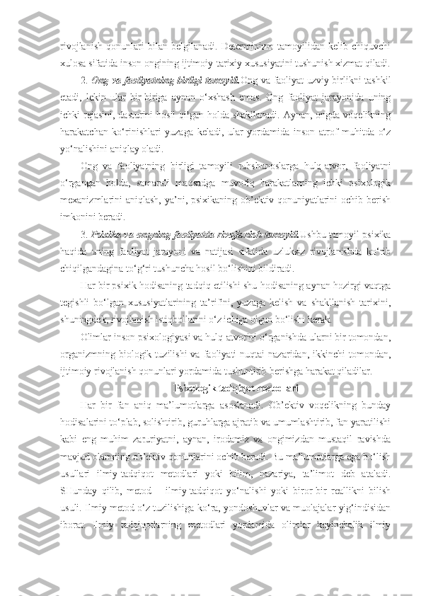 rivojlanish   qonunlari   bilan   belgilanadi.   Determinizm   tamoyilidan   kelib   chiquvchi
xulosa sifatida inson ongining ijtimoiy-tarixiy xususiyatini tushunish xizmat qiladi.
2.   Ong va faoliyatning birligi tamoyili. Ong va faoliyat uzviy birlikni tashkil
etadi,   lekin   ular   bir-biriga   aynan   o‘xshash   emas.   Ong   faoliyat   jarayonida   uning
ichki rejasini, dasturini hosil  qilgan holda shakllanadi.  Aynan, ongda voqelikning
harakatchan   ko‘rinishlari   yuzaga   keladi,   ular   yordamida   inson   atrof   muhitda   o‘z
yo‘nalishini aniqlay oladi.
Ong   va   faoliyatning   birligi   tamoyili   ruhshunoslarga   hulq-atvor,   faoliyatni
o‘rgangan   holda,   samarali   maqsadga   muvofiq   harakatlarning   ichki   psixologik
mexanizmlarini  aniqlash, ya’ni, psixikaning ob’ektiv qonuniyatlarini  ochib berish
imkonini beradi.
3.   Psixika va ongning faoliyatda rivojlanish tamoyili. Ushbu tamoyil psixika
haqida   uning   faoliyat   jarayoni   va   natijasi   sifatida   uzluksiz   rivojlanishda   ko‘rib
chiqilgandagina to‘g‘ri tushuncha hosil bo‘lishini bildiradi.
Har bir psixik hodisaning tadqiq etilishi shu hodisaning aynan hozirgi vaqtga
tegishli   bo‘lgan   xususiyatlarining   ta’rifini,   yuzaga   kelish   va   shakllanish   tarixini,
shuningdek, rivojlanish istiqbollarini o‘z ichiga olgan bo‘lishi kerak.
Olimlar inson psixologiyasi va hulq-atvorini o‘rganishda ularni bir tomondan,
organizmning  biologik  tuzilishi  va   faoliyati  nuqtai  nazaridan,  ikkinchi  tomondan,
ijtimoiy rivojlanish qonunlari yordamida tushuntirib berishga harakat qiladilar.
Psixologik tadqiqot metodlari
Har   bir   fan   aniq   ma’lumotlarga   asoslanadi.   Ob’ektiv   voqelikning   bunday
hodisalarini to‘plab, solishtirib, guruhlarga ajratib va umumlashtirib, fan yaratilishi
kabi   eng   muhim   zaruriyatni,   aynan,   irodamiz   va   ongimizdan   mustaqil   ravishda
mavjud olamning ob’ektiv qonunlarini ochib beradi. Bu ma’lumotlarga ega bo‘lish
usullari   ilmiy-tadqiqot   metodlari   yoki   bilim,   nazariya,   ta’limot   deb   ataladi.
SHunday   qilib,   metod   –   ilmiy-tadqiqot   yo‘nalishi   yoki   biror-bir   reallikni   bilish
usuli. Ilmiy metod o‘z tuzilishiga ko‘ra, yondoshuvlar va muolajalar yig‘indisidan
iborat.   Ilmiy   tadqiqotlarning   metodlari   yordamida   olimlar   keyinchalik   ilmiy 