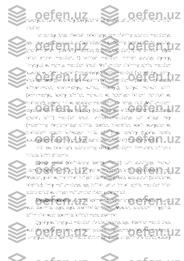 nazariyalar tuzish va amaliy tavsiyalar ishlab chiqish uchun ishonchli ma’lumotlar
oladilar.
Har   qanday   fanga   o‘xshash   psixologiya   ham   o‘zining   tadqiqot   metodlariga
ega.   Psixologik   tadqiqotda   qo‘llaniladigan   metodlarning   barchasini   to‘rt   guruhga
ajratish mumkin: 1) tashkiliy metodlar; 2) tajriba metodlari; 3) ma’lumotlarni qayta
ishlab   chiqish   metodlari;   4)   izohlash   metodlari.   Birinchi   guruhga   qiyosiy,
longityud   va   majmua   metodlari   kiradi.   Ma’lumotlar   olishning   tajriba   metodlari
kuzatish   va   o‘zini   kuzatish   (introspeksiya),   tajriba  metodlari   (laboratoriya,   tabiiy,
shakllantiruvchi),   psixologik   tashhislash   metodlari   (testlar,   anketalar,
so‘rovnomalar,   sotsiometriya,   suhbat,   intervyu),   faoliyat   mahsuli   tahlili
(xronometriya,   kasbiy   ta’riflar,   mahsulot   va   bajarilgan   ishlarni   baholash   va
boshqalar),   tarjimai   hol   va   egizaklar   metodlarini   o‘z   ichiga   oladi.   Ma’lumotlarni
qayta   ishlash   metodlariga   miqdoriy   (statistika)   va     sifat   (materialni   guruhlarga
ajratish,   tahlil)   metodlari   kiradi.   Izohlash   metodlariga   turli   xildagi   irsiy
(materilning   rivojlanishdagi   alohida   davrlar,   bosqichlar,   xavfli   vaziyatlar   va
boshqalarni   ajratib   ko‘rsatgan   holda   tahlili)   va   tarkibiy   (psixika   barcha
xususiyatlarining tuzilishlari o‘rtasidagi aloqani o‘rnatish) metodlar kiradi.[1]
Endi   esa   psixologik   tadqiqotning   asosiy   metodlarini   birmuncha   to‘liqroq
holatda ko‘rib chiqamiz.
Qiyosiy   metod   («ko‘ndalang   kesim»   metodi)   turli   guruhlarga   mansub
odamlarning yoshi, ma’lumoti, faoliyati va muloqotiga ko‘ra taqqoslashdan iborat.
Masalan, yoshi va jinsi bir xil bo‘lgan odamlarning ikkita katta guruhi (talabalar va
ishchilar)   ilmiy   ma’lumotlarga   ega   bo‘lish   uchun   bir   xil   tajriba   metodlari   bilan
tadqiq etiladi va olingan ma’lumotlar o‘zaro solishtiriladi.
Longityud metodi  («uzunchoq kesim» metodi) tanlangan sinaluvchilarni uzoq
vaqt   davomida   qayta-qayta   tekshirishdan   iborat.   Masalan ,   talabalarni   oliygohda
ta’lim olish vaqti davomida ko‘plab marta tekshirish .
Qiyosiy va longityud metodlari o‘z afzalliklariga ega. Kesimlar metodi qisqa
vaqt ichida ko‘p sonli sinaluvchilarni tadqiqot bilan qamrab olish imkonini beradi.
Longityud metodi kesimlar metodi e’tiboridan chetda qolgan nozik farqlar, xususiy 