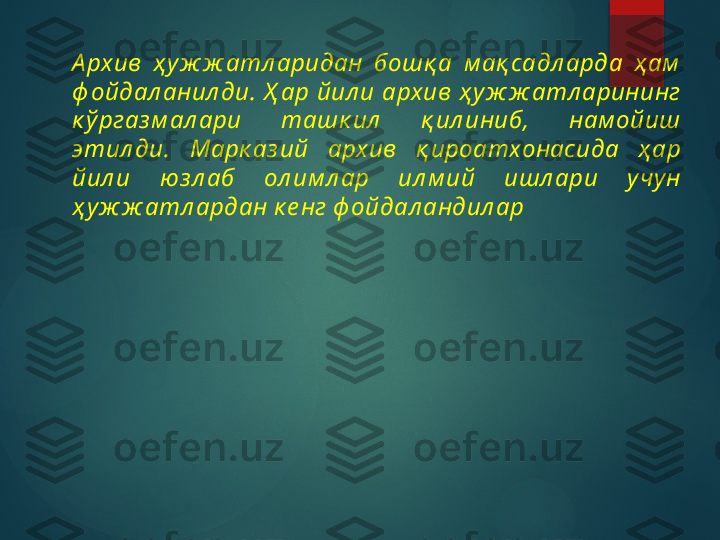 А рхив  ҳ у ж ж атл аридан  бошқ а  м ақ садл арда  ҳ ам  
ф ойдал анил ди.  Ҳ ар  йил и  архив  ҳ у ж ж атл арининг 
к ў ргаз м ал ари  ташк ил   қ ил иниб,  нам ойиш 
этил ди.  Марк аз ий  архив  қ ироатхонасида  ҳ ар 
йил и  юз л аб  ол им л ар  ил м ий  ишл ари  учу н 
ҳ уж ж атл ардан к е нг ф ойдал андил ар       