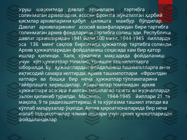 Уруш    шароитида    давлат    архивлари        тартибга    
солинмаган архивларни, асосан фронтга жўнатилган ҳарбий 
қисмлар архивларини қабул    қилишга    мажбур    бўлдилар.    
Давлат   архивларининг   асосий вазифаларидан бири тартибга 
солинмаган архив фондларини тартибга солиш эди. Республика 
давлат архивларидан 1941 йили 100 минг, 1944-1945   йилларда  
эса   136   минг  сақлов  бирлигида ҳужжатлар  тартибга солинди. 
Архив ҳужжатларидан фойдаланиш соҳасида хам бир қатор 
ишлар   қилинди.   Халқ   хўжалиги   мақсадида   фойдаланиш   
учун   кўп ҳужжатлар топилиб, тегишли ташкилотларга 
юборилди. Бу   ҳужжатлардан фойдаланиш ташкилотларга анча 
иқтисодий самара келтирди. Архив ташкилотлари   «Фронтдан   
хатлар»   ва   бошқа   бир   неча   ҳужжатлар тўпламларини  
тайёрлашга  киришдилар.  Архивчилар томонидан  архив 
ҳужжатлари асосида ёзилган мақолалар газета ва журналларда 
эълон қилиниб турилди.  Масалан,     1944-1945    йиллари 21  та 
мақола, 9 та радиоэшиттириш. 4 та кўргазма ташкил этилди ва 
кўплаб маърузалар ўқилди. Архив қироатхоналарида бир неча 
юзлаб тадқиқотчилар илмий ишлари учун архив ҳужжатларидан 
фойдаландилар       