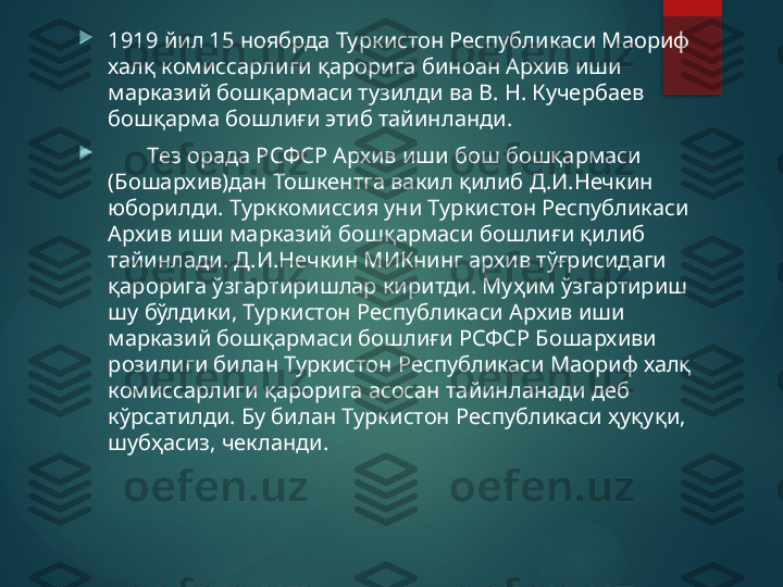 
1919 йил 15 ноябрда Туркистон Республикаси Маориф 
халқ комиссарлиги қарорига биноан Архив иши 
марказий бошқармаси тузилди ва В. Н. Кучербаев 
бошқарма бошлиғи этиб тайинланди.

        Тез орада РСФСР Архив иши бош бошқармаси 
(Бошархив)дан Тошкентга вакил қилиб Д.И.Нечкин 
юборилди. Турккомиссия уни Туркистон Республикаси 
Архив иши марказий бошқармаси бошлиғи қилиб 
тайинлади. Д.И.Нечкин МИКнинг архив тўғрисидаги 
қарорига ўзгартиришлар киритди. Муҳим ўзгартириш 
шу бўлдики, Туркистон Республикаси Архив иши 
марказий бошқармаси бошлиғи РСФСР Бошархиви 
розилиги билан Туркистон Республикаси Маориф халқ 
комиссарлиги қарорига асосан тайинланади деб 
кўрсатилди. Бу билан Туркистон Республикаси ҳуқуқи, 
шубҳасиз, чекланди.       