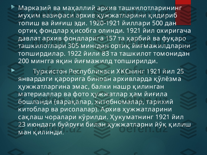 
Марк ази й  ва м аҳ алли й арх ив таш к и лотлари ни нг 
м у ҳ и м  вазиф аси арх и в ҳ у ж ж атларини қ и дири б 
топиш  ва й иғ и ш  эди . 1920-1921 й и ллари  500 дан 
орти қ  ф онд лар ҳ и собга оли нди. 1921 й и л ох и ри гача 
давлат арх и в ф онд лари га 157 та ҳ арбий  ва фу қ аро 
таш к и лотлари  305 м и нгдан ортиқ  й и ғ м аж илд ларни  
топш и рди лар. 1922 й или 83 та таш к и лот том они дан 
200 м и нгга яқ и н й иғ м аж и лд топш и ри лди .

          Ту рк и стон Респу бли к аси Х КСни нг 1921 й и л 25 
январдаги  қ арори га би ноан арх ивларда қ ўлёзм а 
ҳ у ж ж атларги на эм ас, балк и  наш р қ и ли нган 
м атери аллар ва ф ото ҳ у ж ж атлар ҳ ам  йи ғ и ла 
бош ланди  (варақ алар, х и тобном алар, тари х ий  
к и тоблар ва ри солалар). А рх и в ҳ у ж ж атлари ни  
сақ лаш  чоралари  к ў ри лди . Ҳ у к у м атни нг 1921 й ил 
23 и ю ндаги  бу й ру ғ и  би лан ҳ у ж ж атларни  йў қ  қ и ли ш  
м ан қ илинди .       