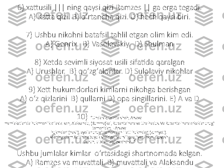 6) xattusili ||| ning qaysi qizi Ramzes || ga erga tegadi.
A) Katta qizi. B) oʻrtancha qizi. D) hech qaysi biri.
7) Ushbu nikohni batafsil tahlil etgan olim kim edi.
A) Genrix.  B) Vaselevskiy.  D) Shulman
8) Xetda sevimli siyosat usili sifatida qaralgan
A) Urushlar.  B) qoʻzgʻalonlar. D) Sulolaviy nikohlar
9) Xett hukumdorlari kimlarni nikohga berishgan
A) oʻz qizlarini  B) qullarni D) opa singillarini. E) A va D
10)   “Unda siz, to‘rtta shoh, Arsava 
mamlakatlarida hukmronlik qilasiz: sen, Alaksandu, (Summa)kal, KupantaInara va Ura-hadus. Va Kupanta-Inara erkaklar urug‘i 
tomonidan – Arsava 
hukmdori (nasli), ayollar urug‘i tomonidan Hatti hukmdori (zurriyoti). 
Mening otam Xattining buyuk shohiga, Mursiliga u jiyan, men, Quyosh 
uchun, u bilan tog‘avachcha...”
Ushbu jumlalar kimlar  oʻrtasidagi shartnomada kelgan.
A) Ramzes va muvattali. B) muvattali va Alaksandu 