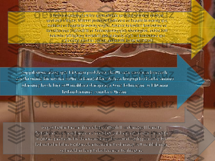 Yuqoridagilardan farqli ravishda Xattusili II va Ramzes II hamda 
Tudxaliya IV va Savuskamuva o‘rtasidagi sulolaviy nikoh ular o‘rtasida 
tuzilgan qandaydir bir shartnomalarga bevosita bog‘liq joyi yo‘q. Bu 
hukmdorlar bilan tuzilgan shartnomalarda ularning Xett malikalariga 
uylanishlari haqida hech narsa deyilmagan.Suppiluliumaning qizi Mitanni podshosi Shattivaza saroyiga borgach, 
garchi uning bir necha xotin va kanizaklar olishga huquqi bo‘lsada, ammo 
ularning hech biri xett malikasi darajasiga teng kelmagan, u Mitanni 
hukmdorining yonida o‘tirgan. Shartnomalarning tarkibiy qismi sifatida quyidagi sulolaviy nikohlar 
qayd etib o‘tilgan: Mitanni podshosi Shattivaza va Suppiluliumaning qizi, 
Hukkana va Suppiluliumaning singlisi, Amurru hukmdori Benteshina va 
Gassuliavieya (Xattusili III va Puduxepaning qizi), shuningdek, ushbu Xett 
hukmdor juftligining Nerikkaili deb ataluvchi o‘g‘li va Benteshina qizi 
o‘rtasidagi nikohlar (qarshi qudachilik holati kuzatiladi) 