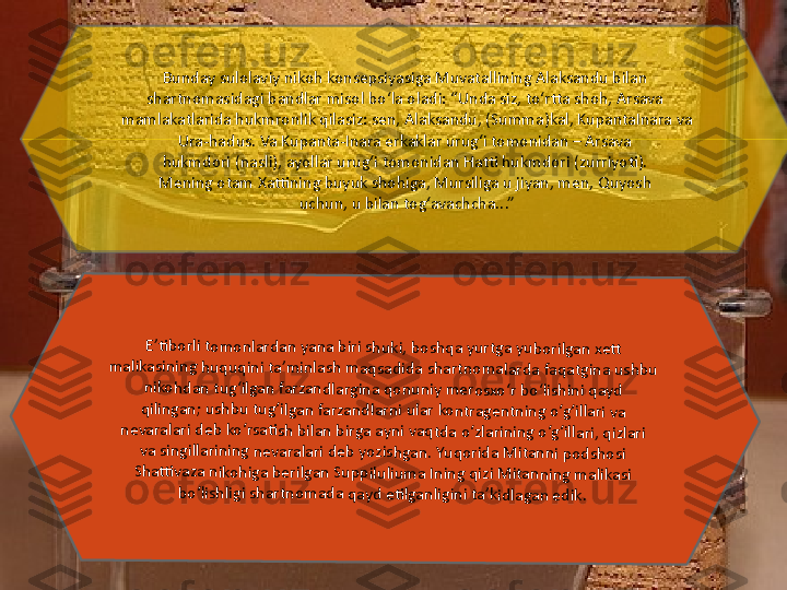 Bunday sulolaviy nikoh konsepsiyasiga Muvatallining Alaksandu bilan 
shartnomasidagi bandlar misol bo‘la oladi: “Unda siz, to‘rtta shoh, Arsava 
mamlakatlarida hukmronlik qilasiz: sen, Alaksandu, (Summa)kal, KupantaInara va 
Ura-hadus. Va Kupanta-Inara erkaklar urug‘i tomonidan – Arsava 
hukmdori (nasli), ayollar urug‘i tomonidan Hatti hukmdori (zurriyoti). 
Mening otam Xattining buyuk shohiga, Mursiliga u jiyan, men, Quyosh 
uchun, u bilan tog‘avachcha...”E’ti	borl	i t	om	onl	ard	an y	an	a bi	ri 	sh	uk	i, b	osh	qa	 y	urt	ga	 y	ub	or	ilg	an	 x	ett	 	
ma	lik	as	in	in	g h	uqu	qi	ni 	ta	’m	in	las	h 	m	aq	sa	did	a sh	ar	tn	om	ala	rda	 faq	at	gin	a us	hb	u 	
nik	oh	dan	 tu	g‘	ilg	an	 fa	rz	an	dl	ar	gin	a qo	nun	iy	 m	er	os	xo	‘r 	bo	‘li	sh	ini	 qa	yd	 	
qil	ing	an	; us	hb	u 	tu	g‘i	lga	n fa	rza	ndla	rn	i u	la	r k	ontr	ag	en	tn	in	g 	o‘g	‘illa	ri v	a 	
ne	va	ra	lar	i d	eb	 k	o‘	rsa	tish	 bi	lan	 b	irg	a ay	ni	 va	qt	da	 o	‘z	lar	in	ing	 o	‘g	‘ill	ar	i, q	iz	lar	i 	
va	 sin	gilla	rinin	g ne	va	ra	la	ri 	de	b y	ozis	hg	an	. Y	uqo	rid	a 	M	ita	nn	i po	ds	ho	si	 	
Sh	atti	vaz	a n	ik	oh	ig	a b	er	ilg	an	 S	up	pilu	liu	m	a I	ni	ng	 qi	zi 	M	ita	nn	in	g 	m	ali	ka	si 	
bo	‘lis	hl	ig	i sh	artn	oma	da q	ay	d eti	lg	an	lig	in	i t	a’k	id	la	ga	n e	dik.	  