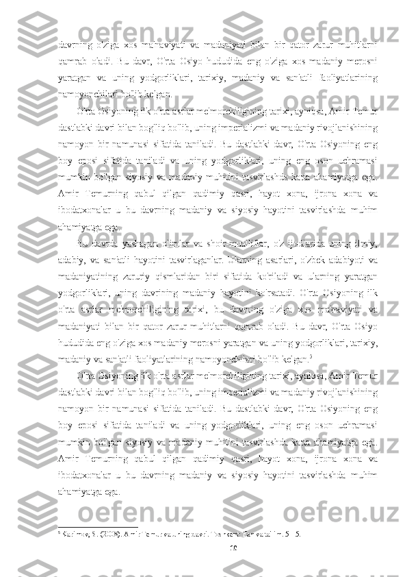 davrning   o'ziga   xos   ma'naviyati   va   madaniyati   bilan   bir   qator   zarur   muhitlarni
qamrab   oladi.   Bu   davr,   O'rta   Osiyo   hududida   eng   o'ziga   xos   madaniy   merosni
yaratgan   va   uning   yodgorliklari,   tarixiy,   madaniy   va   san'atli   faoliyatlarining
namoyonchilari bo'lib kelgan.
O'rta Osiyoning ilk o'rta asrlar me'morchiligining tarixi, ayniqsa, Amir Temur
dastlabki davri bilan bog'liq bo'lib, uning imperializmi va madaniy rivojlanishining
namoyon   bir   namunasi   sifatida   taniladi.   Bu   dastlabki   davr,   O'rta   Osiyoning   eng
boy   eposi   sifatida   taniladi   va   uning   yodgorliklari,   uning   eng   oson   uchramasi
mumkin   bo'lgan   siyosiy   va   madaniy   muhitini   tasvirlashda   katta   ahamiyatga   ega.
Amir   Temurning   qabul   qilgan   qadimiy   qasri,   hayot   xona,   ijrona   xona   va
ibodatxonalar   u   bu   davrning   madaniy   va   siyosiy   hayotini   tasvirlashda   muhim
ahamiyatga ega.
Bu   davrda   yashagan   olimlar   va   shoir-mualliflar,   o'z   ijodlarida   uning   ilmiy,
adabiy,   va   san'atli   hayotini   tasvirlaganlar.   Ularning   asarlari,   o'zbek   adabiyoti   va
madaniyatining   zaruriy   qismlaridan   biri   sifatida   ko'riladi   va   ularning   yaratgan
yodgorliklari,   uning   davrining   madaniy   hayotini   ko'rsatadi.   O'rta   Osiyoning   ilk
o'rta   asrlar   me'morchiligining   tarixi,   bu   davrning   o'ziga   xos   ma'naviyati   va
madaniyati   bilan   bir   qator   zarur   muhitlarni   qamrab   oladi.   Bu   davr,   O'rta   Osiyo
hududida eng o'ziga xos madaniy merosni yaratgan va uning yodgorliklari, tarixiy,
madaniy va san'atli faoliyatlarining namoyonchilari bo'lib kelgan. 5
O'rta Osiyoning ilk o'rta asrlar me'morchiligining tarixi, ayniqsa, Amir Temur
dastlabki davri bilan bog'liq bo'lib, uning imperializmi va madaniy rivojlanishining
namoyon   bir   namunasi   sifatida   taniladi.   Bu   dastlabki   davr,   O'rta   Osiyoning   eng
boy   eposi   sifatida   taniladi   va   uning   yodgorliklari,   uning   eng   oson   uchramasi
mumkin   bo'lgan   siyosiy   va   madaniy   muhitini   tasvirlashda   katta   ahamiyatga   ega.
Amir   Temurning   qabul   qilgan   qadimiy   qasri,   hayot   xona,   ijrona   xona   va
ibodatxonalar   u   bu   davrning   madaniy   va   siyosiy   hayotini   tasvirlashda   muhim
ahamiyatga ega.
5
  Karimov, S. (2008). Amir Temur va uning davri. Toshkent: Fan va ta'lim. 5-15.
10 