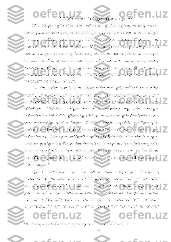 II. 2. Me`morchilikning asosiy xususiyatlari
O‘rta Osiyoning ilk o‘rta asrlar me’morchiligi o‘zining boy madaniy merosi,
texnik yutuqlari va estetik jihatlari bilan ajralib turadi. Ushbu davrda barpo etilgan
inshootlar   nafaqat   mustahkamligi,   balki   o‘ziga   xos   arxitektura   uslublari   va
bezaklari   bilan   ham   diqqatga   sazovor.   Me’morchilikning   asosiy   xususiyatlari   bu
davrda   qurilgan   binolarning   funksional,   estetik   va   texnik   jihatlarida   namoyon
bo‘ladi.   Ilk   o‘rta   asrlar   me’morchiligini   to‘liq   tushunish   uchun   uning   asosiy
xususiyatlarini   tahlil   qilish   muhimdir:   qurilish   materiallari   va   texnikalari,
arxitektura   uslublari,   bezak   va   ornamentlar,   hamda   diniy   va   dunyoviy
inshootlarning o‘ziga xosliklari.
Ilk   o‘rta   asrlar   davrida   O‘rta   Osiyo   me’morchiligida   qo‘llanilgan   qurilish
materiallari   va   texnikalari   bu   davr   inshootlarining   mustahkamligi   va   uzoq   umr
ko‘rishini ta’minlagan. Asosiy qurilish materiallari sifatida g‘isht, tosh va yog‘och
ishlatilgan.   G‘ishtdan   qurilgan   binolar   bu   davrning   eng   ko‘p   tarqalgan
inshootlaridan biri bo‘lib, g‘ishtning sifatli va mustahkamligi inshootlarning uzoq
vaqt   saqlanishiga   yordam   bergan.   G‘ishtlar   odatda   quyoshda   quritilgan   yoki
pechda pishirilgan bo‘lib, bu ularning mustahkamligini oshirgan. Toshdan qurilgan
inshootlar   esa   o‘zining   mustahkamligi   va   estetik   ko‘rinishi   bilan   ajralib   turgan.
Toshdan   yasalgan   fasadlar   va   devorlar   nafaqat   himoya   vazifasini   bajargan,   balki
binolarning   go‘zalligini   ham   ta’minlagan.   Yog‘och   asosan   tom   qurilishida   va
inshootlarning ichki bezaklarida qo‘llanilgan bo‘lib, u binolarga iliqlik va qulaylik
hissini bergan. 6
Qurilish   texnikalari   ham   bu   davrda   katta   rivojlangan.   Binolarning
mustahkamligi   va   uzoq   umr   ko‘rishini   ta’minlash   uchun   turli   xil   texnikalar
qo‘llanilgan.   Masalan,   g‘isht   devorlarni   mustahkamlash   uchun   ularga   maxsus
yechimlar   qo‘llanilgan.   Devorlarda   quvurlar   va   maxsus   teshiklar   yordamida   suv
oqimlari   yo‘lga   qo‘yilgan,   bu   esa   binolarning   mustahkamligini   oshirgan.
Shuningdek,   binolarning   yuqori   qismida   maxsus   tom   tuzilmalar   va   ustunlar
6
  Mahmudov, U. 2015. O'zbekistonning madaniy merosi. Toshkent: O'qituvchi, 18
11 