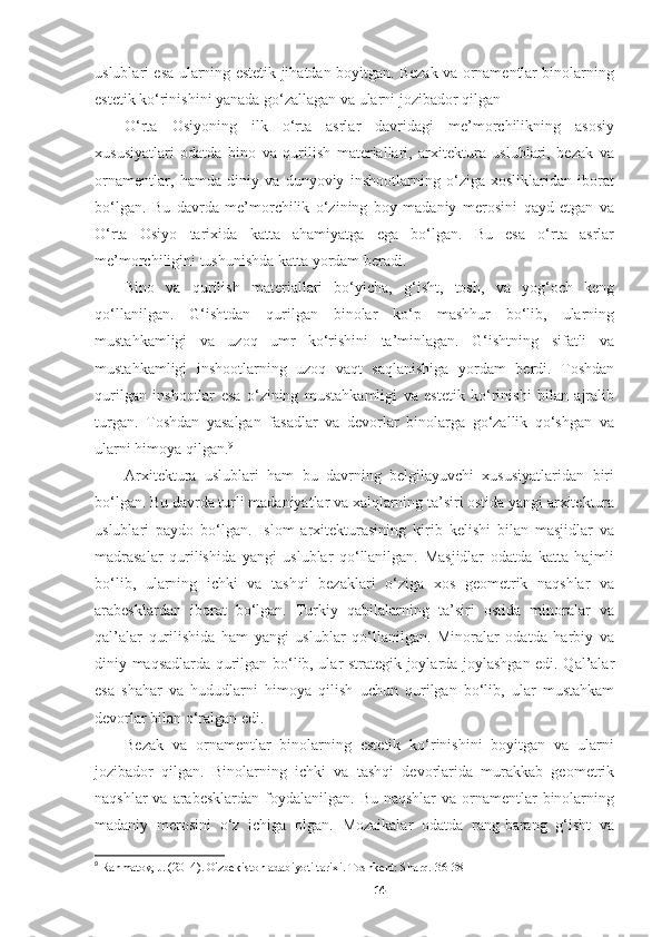 uslublari esa ularning estetik jihatdan boyitgan. Bezak va ornamentlar binolarning
estetik ko‘rinishini yanada go‘zallagan va ularni jozibador qilgan
O‘rta   Osiyoning   ilk   o‘rta   asrlar   davridagi   me’morchilikning   asosiy
xususiyatlari   odatda   bino   va   qurilish   materiallari,   arxitektura   uslublari,   bezak   va
ornamentlar,   hamda   diniy   va   dunyoviy   inshootlarning   o‘ziga   xosliklaridan   iborat
bo‘lgan.   Bu   davrda   me’morchilik   o‘zining   boy   madaniy   merosini   qayd   etgan   va
O‘rta   Osiyo   tarixida   katta   ahamiyatga   ega   bo‘lgan.   Bu   esa   o‘rta   asrlar
me’morchiligini tushunishda katta yordam beradi.
Bino   va   qurilish   materiallari   bo‘yicha,   g‘isht,   tosh,   va   yog‘och   keng
qo‘llanilgan.   G‘ishtdan   qurilgan   binolar   ko‘p   mashhur   bo‘lib,   ularning
mustahkamligi   va   uzoq   umr   ko‘rishini   ta’minlagan.   G‘ishtning   sifatli   va
mustahkamligi   inshootlarning   uzoq   vaqt   saqlanishiga   yordam   berdi.   Toshdan
qurilgan   inshootlar   esa   o‘zining   mustahkamligi   va   estetik   ko‘rinishi   bilan   ajralib
turgan.   Toshdan   yasalgan   fasadlar   va   devorlar   binolarga   go‘zallik   qo‘shgan   va
ularni himoya qilgan. 9
Arxitektura   uslublari   ham   bu   davrning   belgilayuvchi   xususiyatlaridan   biri
bo‘lgan. Bu davrda turli madaniyatlar va xalqlarning ta’siri ostida yangi arxitektura
uslublari   paydo   bo‘lgan.   Islom   arxitekturasining   kirib   kelishi   bilan   masjidlar   va
madrasalar   qurilishida   yangi   uslublar   qo‘llanilgan.   Masjidlar   odatda   katta   hajmli
bo‘lib,   ularning   ichki   va   tashqi   bezaklari   o‘ziga   xos   geometrik   naqshlar   va
arabesklardan   iborat   bo‘lgan.   Turkiy   qabilalarning   ta’siri   ostida   minoralar   va
qal’alar   qurilishida   ham   yangi   uslublar   qo‘llanilgan.   Minoralar   odatda   harbiy   va
diniy maqsadlarda qurilgan bo‘lib, ular strategik joylarda joylashgan edi. Qal’alar
esa   shahar   va   hududlarni   himoya   qilish   uchun   qurilgan   bo‘lib,   ular   mustahkam
devorlar bilan o‘ralgan edi.
Bezak   va   ornamentlar   binolarning   estetik   ko‘rinishini   boyitgan   va   ularni
jozibador   qilgan.   Binolarning   ichki   va   tashqi   devorlarida   murakkab   geometrik
naqshlar  va arabesklardan  foydalanilgan.  Bu naqshlar  va ornamentlar  binolarning
madaniy   merosini   o‘z   ichiga   olgan.   Mozaikalar   odatda   rang-barang   g‘isht   va
9
  Rahmatov, J. (2014). O'zbekiston adabiyoti tarixi. Toshkent: Sharq. 36-38
14 