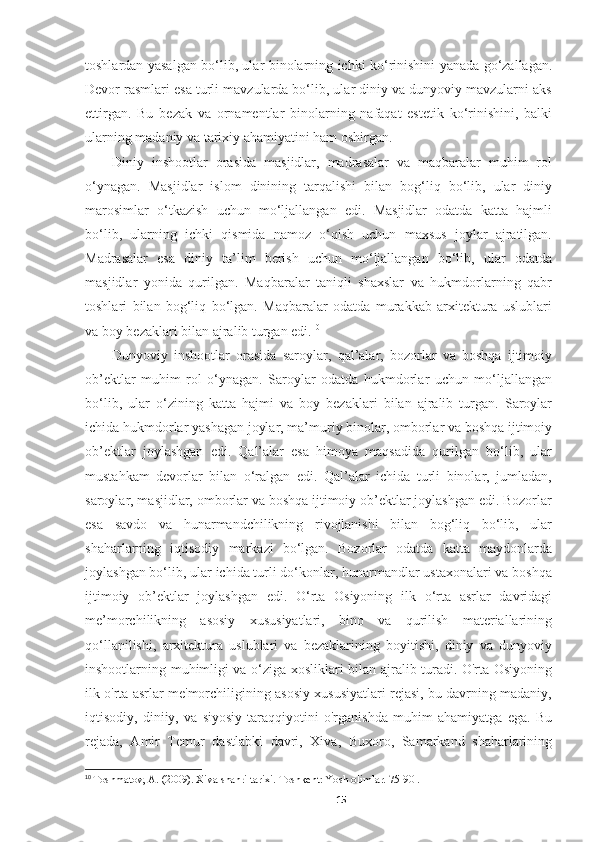 toshlardan yasalgan bo‘lib, ular binolarning ichki ko‘rinishini yanada go‘zallagan.
Devor rasmlari esa turli mavzularda bo‘lib, ular diniy va dunyoviy mavzularni aks
ettirgan.   Bu   bezak   va   ornamentlar   binolarning   nafaqat   estetik   ko‘rinishini,   balki
ularning madaniy va tarixiy ahamiyatini ham oshirgan.
Diniy   inshootlar   orasida   masjidlar,   madrasalar   va   maqbaralar   muhim   rol
o‘ynagan.   Masjidlar   islom   dinining   tarqalishi   bilan   bog‘liq   bo‘lib,   ular   diniy
marosimlar   o‘tkazish   uchun   mo‘ljallangan   edi.   Masjidlar   odatda   katta   hajmli
bo‘lib,   ularning   ichki   qismida   namoz   o‘qish   uchun   maxsus   joylar   ajratilgan.
Madrasalar   esa   diniy   ta’lim   berish   uchun   mo‘ljallangan   bo‘lib,   ular   odatda
masjidlar   yonida   qurilgan.   Maqbaralar   taniqli   shaxslar   va   hukmdorlarning   qabr
toshlari   bilan   bog‘liq   bo‘lgan.   Maqbaralar   odatda   murakkab   arxitektura   uslublari
va boy bezaklari bilan ajralib turgan edi. 10
Dunyoviy   inshootlar   orasida   saroylar,   qal’alar,   bozorlar   va   boshqa   ijtimoiy
ob’ektlar   muhim   rol   o‘ynagan.   Saroylar   odatda   hukmdorlar   uchun   mo‘ljallangan
bo‘lib,   ular   o‘zining   katta   hajmi   va   boy   bezaklari   bilan   ajralib   turgan.   Saroylar
ichida hukmdorlar yashagan joylar, ma’muriy binolar, omborlar va boshqa ijtimoiy
ob’ektlar   joylashgan   edi.   Qal’alar   esa   himoya   maqsadida   qurilgan   bo‘lib,   ular
mustahkam   devorlar   bilan   o‘ralgan   edi.   Qal’alar   ichida   turli   binolar,   jumladan,
saroylar, masjidlar, omborlar va boshqa ijtimoiy ob’ektlar joylashgan edi. Bozorlar
esa   savdo   va   hunarmandchilikning   rivojlanishi   bilan   bog‘liq   bo‘lib,   ular
shaharlarning   iqtisodiy   markazi   bo‘lgan.   Bozorlar   odatda   katta   maydonlarda
joylashgan bo‘lib, ular ichida turli do‘konlar, hunarmandlar ustaxonalari va boshqa
ijtimoiy   ob’ektlar   joylashgan   edi.   O‘rta   Osiyoning   ilk   o‘rta   asrlar   davridagi
me’morchilikning   asosiy   xususiyatlari,   bino   va   qurilish   materiallarining
qo‘llanilishi,   arxitektura   uslublari   va   bezaklarining   boyitishi,   diniy   va   dunyoviy
inshootlarning muhimligi va o‘ziga xosliklari bilan ajralib turadi. O'rta Osiyoning
ilk o'rta asrlar me'morchiligining asosiy xususiyatlari rejasi, bu davrning madaniy,
iqtisodiy,   diniiy,   va   siyosiy   taraqqiyotini   o'rganishda   muhim   ahamiyatga   ega.   Bu
rejada,   Amir   Temur   dastlabki   davri,   Xiva,   Buxoro,   Samarkand   shaharlarining
10
  Toshmatov, A. (2009). Xiva shahri tarixi. Toshkent: Yosh olimlar. 75-90 .
15 