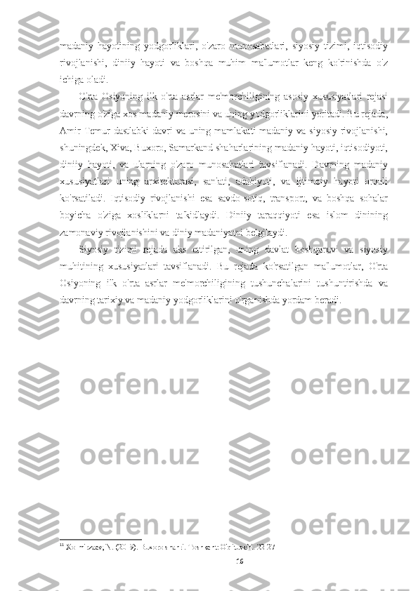 madaniy   hayotining   yodgorliklari,   o'zaro   munosabatlari,   siyosiy   tizimi,   iqtisodiy
rivojlanishi,   diniiy   hayoti   va   boshqa   muhim   ma'lumotlar   keng   ko'rinishda   o'z
ichiga oladi.
O'rta   Osiyoning   ilk   o'rta   asrlar   me'morchiligining   asosiy   xususiyatlari   rejasi
davrning o'ziga xos madaniy merosini va uning yodgorliklarini yoritadi. Bu rejada,
Amir  Temur dastlabki  davri  va uning mamlakati madaniy va siyosiy rivojlanishi,
shuningdek, Xiva, Buxoro, Samarkand shaharlarining madaniy hayoti, iqtisodiyoti,
diniiy   hayoti,   va   ularning   o'zaro   munosabatlari   tavsiflanadi.   Davrning   madaniy
xususiyatlari   uning   arxitekturasi,   san'ati,   adabiyoti,   va   ijtimoiy   hayoti   orqali
ko'rsatiladi.   Iqtisodiy   rivojlanishi   esa   savdo-sotiq,   transport,   va   boshqa   sohalar
boyicha   o'ziga   xosliklarni   ta'kidlaydi.   Diniiy   taraqqiyoti   esa   islom   dinining
zamonaviy rivojlanishini va diniy madaniyatni belgilaydi. 11
Siyosiy   tizimi   rejada   aks   ettirilgan,   uning   davlat   boshqaruvi   va   siyosiy
muhitining   xususiyatlari   tavsiflanadi.   Bu   rejada   ko'rsatilgan   ma'lumotlar,   O'rta
Osiyoning   ilk   o'rta   asrlar   me'morchiligining   tushunchalarini   tushuntirishda   va
davrning tarixiy va madaniy yodgorliklarini o'rganishda yordam beradi.
11
  Xolmirzaev, N. (2019). Buxoro shahri. Toshkent: O'qituvchi. 22-27
16 