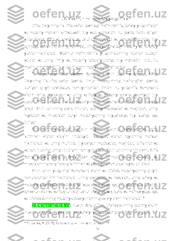 II. 3. Mashhur me`morchilik yodgorliklari
O‘rta Osiyoning ilk o‘rta asrlar davridagi me’morchilik, tarixiy yodgorliklari
va   madaniy   merosini   ko‘rsatuvchi   boy   vaqt   xotirasidir.   Bu   davrda   barpo   etilgan
yodgorliklar,   turli   xil   arxitektura   uslublari,   bezaklar   va   ornamentlar   bilan   boy
tajribaga sazovor. Ularning hammasi, O‘rta Osiyo tarixidagi madaniy va iqtisodiy
yurtlar   hisoblanadi.   Mashhur   me’morchilik   yodgorliklarining   ba'zilari   qudratli
xalqlar   va   uning   ilmiy   va   madaniy   taraqqiyotlariga   boy   merosdir.   Endi,   bu
mashhur me’morchilik yodgorliklarini batafsil ko‘rib chiqamiz:
1.   Samarkand   Shoh   Jahon:   Samarkand   Shoh   Jahon   yodgorligi,   O‘rta
Osiyoning   ilk   o‘rta   asrlar   davrida   Timur   imperatorining   boshlang‘ich   davrida
qurilgan   ajoyib   arxitektura   namoyonlaridan   biridir.   Bu   yodgorlik   Samarkand
shahri   ichida   joylashgan   va   uning   san’atiy   va   madaniy   tarixida   ahamiyatli   joy
tutadi.   14-15   asrlarda   inshoot   taraqqiyotining   mustahkam   namoyonlari   qatoriga
kiradi.   Shoh   Jahonning   archa   binolari,   qadimiy   medrasalari   va   masjidlari,   uning
hayratlari   va   mozaiklari   dunyo   madaniyatining   boyuchasiga   boy   kuchga   ega
bo‘lgan. 
Shoh   Jahon   yodgorligi   Registon   meydoni   bozorida   joylashgan   va   uning
ko‘rinishi   shahar   shaklini   ifodalaydi.   Registon,   shahar   hayotining   markazi
hisoblanadi   va   uning   muhitida   joylashgan   madrasalar,   masjidlar,   do‘konlar   va
xalqaro bozorlar uning obodligini namoyon qiladi. Shoh Jahonning bir qismi, Ko‘k
Saroy   saroyi,   uning   qadimiy   qasri   sifatida   bilinadi   va   uning   bezak   va
mozaiklarining rang-barang ko‘rinishi va geometrik namunasi hayrat qoldiradi. 
Shoh   Jahon   yodgorligi   Samarkand   shahri   va   O‘zbek   madaniyatining   ajoyib
namunalaridan   biri   hisoblanadi.   Uning   arxitektura   va   bezaklari,   uning   tarixiy   va
madaniy   ahamiyatini   tasdiqlashda   katta   ahamiyatga   ega.   Bu   yodgorlik   turistlar,
tarixshunoslar   va   san’atshunoslar   uchun   o‘zlariga   xos   jazba   va   ma’naviyatga   ega
va O‘zbekistonning madaniy atraksiyonlarining asosiy qismi hisoblanadi. 12
2. Buxoro Ark Qal’asi :  Buxoro Ark Qal’asi, O‘zbekistonning qadimiy shahri
Buxoro   shahrida   joylashgan   va   tarixiy   yodgorliklaridan   biridir.   Bu   qal’a   5-6
12
  Yuldashev, M. (2006). Samarkand tarixi. Toshkent: Fanlar. 11-16
17 