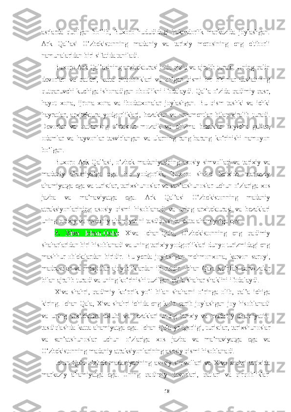 asrlarda   qurilgan   bo‘lib,   Buxoro   hududidagi   hukmdorlik   markazida   joylashgan.
Ark   Qal’asi   O‘zbekistonning   madaniy   va   tarixiy   merosining   eng   e'tiborli
namunalaridan biri sifatida taniladi.
Buxoro Ark Qal’asining arxitekturasi juda qiziq va ajralib turadi. Uning qalin
devorlari   va   qatlari,   katta   qirqobliklari   va   qolgan   qismi   bir   o‘rinlar   davlatining
qutqaruvchi kuchiga ishonadigan obodlikni ifodalaydi. Qal’a o‘zida qadimiy qasr,
hayot   xona,   ijrona   xona   va   ibodatxonalar   joylashgan.   Bu   qism   tashki   va   ichki
hayratlar,   arxitektura   yodgorliklari,   bezaklar   va   ornamentlar   bilan   ajralib   turadi.
Devorlar   va   qatlarning   o‘rtasida   mozaik   va   chizma   bezaklar   boyicha   gullar,
odamlar   va   hayvonlar   tasvirlangan   va   ularning   rang-barang   ko‘rinishi   namoyon
bo‘lgan.
Buxoro   Ark   Qal’asi,   o‘zbek   madaniyatining   asosiy   simvollari   va   tarixiy   va
madaniy   ahamiyatga   ega.   Bu   yodgorlik,   Buxoro   shahri   tarixida   markaziy
ahamiyatga ega va turistlar, tarixshunoslar va san’atshunoslar uchun o‘zlariga xos
jazba   va   ma’naviyatga   ega.   Ark   Qal’asi   O‘zbekistonning   madaniy
atraksiyonlarining   asosiy   qismi   hisoblanadi   va   uning   arxitekturasi   va   bezaklari
uning tarixiy va madaniy ahamiyatini tasdiqlashda katta ahamiyatga ega..
3.   Xiva   Ichan-Qala :   Xiva   Ichan-Qala,   O‘zbekistonning   eng   qadimiy
shaharlaridan biri hisoblanadi va uning tarixiy yodgorliklari dunyo turizmidagi eng
mashhur   ob'ektlardan   biridir.   Bu   yerda   joylashgan   mehmonxona,   karvon   saroyi,
madrasalar   va   masjidlar   ajoyibliklardan   iboratdir.   Ichan-Qala   ko‘plab   darvozalar
bilan ajralib turadi va uning ko‘rinishi tuzilgan qal’a shahar shaklini ifodalaydi.
Xiva   shahri,   qadimiy   ko‘prik   yo‘l   bilan   shaharni   o‘ringa   olib,   qal’a   ichiga
kiring.   Ichan-Qala,   Xiva   shahri   ichida   eng   ko‘p   qarib   joylashgan   joy   hisoblanadi
va   uning   arxitektura   uslubi   va   bezaklari   uning   tarixiy   va   madaniy   ahamiyatini
tasdiqlashda katta ahamiyatga ega. Ichan-Qala yodgorligi, turistlar, tarixshunoslar
va   san’atshunoslar   uchun   o‘zlariga   xos   jazba   va   ma’naviyatga   ega   va
O‘zbekistonning madaniy atraksiyonlarining asosiy qismi hisoblanadi.
Ichan-Qala   o‘zbek   madaniyatining   asosiy   simvollari   va   Xiva   shahri   tarixida
markaziy   ahamiyatga   ega.   Uning   qadimiy   devorlari,   qatlari   va   qirqobliklari
18 