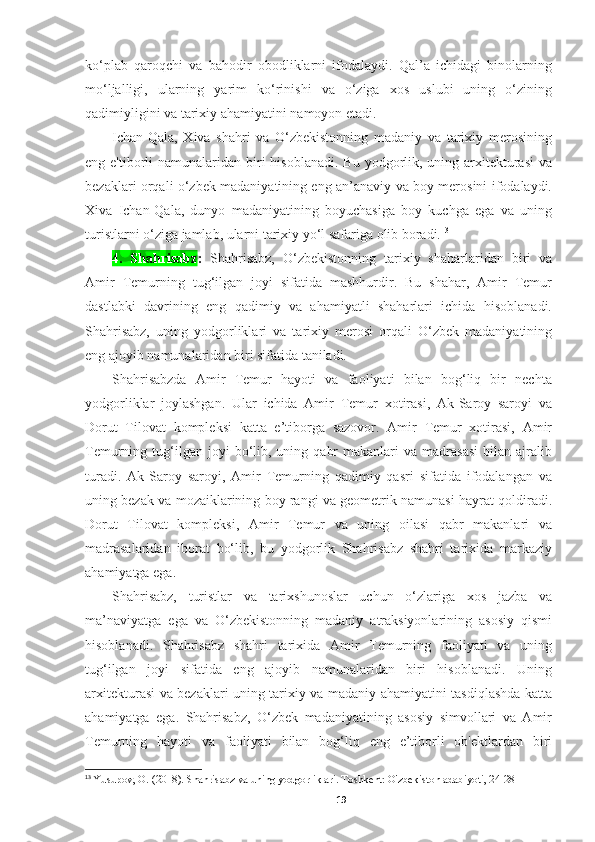 ko‘plab   qaroqchi   va   bahodir   obodliklarni   ifodalaydi.   Qal’a   ichidagi   binolarning
mo‘ljalligi,   ularning   yarim   ko‘rinishi   va   o‘ziga   xos   uslubi   uning   o‘zining
qadimiyligini va tarixiy ahamiyatini namoyon etadi.
Ichan-Qala,   Xiva   shahri   va   O‘zbekistonning   madaniy   va   tarixiy   merosining
eng e'tiborli  namunalaridan  biri  hisoblanadi.  Bu yodgorlik, uning arxitekturasi  va
bezaklari orqali o‘zbek madaniyatining eng an’anaviy va boy merosini ifodalaydi.
Xiva   Ichan-Qala,   dunyo   madaniyatining   boyuchasiga   boy   kuchga   ega   va   uning
turistlarni o‘ziga jamlab, ularni tarixiy yo‘l safariga olib boradi. 13
 
4.   Shahrisabz :   Shahrisabz,   O‘zbekistonning   tarixiy   shaharlaridan   biri   va
Amir   Temurning   tug‘ilgan   joyi   sifatida   mashhurdir.   Bu   shahar,   Amir   Temur
dastlabki   davrining   eng   qadimiy   va   ahamiyatli   shaharlari   ichida   hisoblanadi.
Shahrisabz,   uning   yodgorliklari   va   tarixiy   merosi   orqali   O‘zbek   madaniyatining
eng ajoyib namunalaridan biri sifatida taniladi.
Shahrisabzda   Amir   Temur   hayoti   va   faoliyati   bilan   bog‘liq   bir   nechta
yodgorliklar   joylashgan.   Ular   ichida   Amir   Temur   xotirasi,   Ak-Saroy   saroyi   va
Dorut   Tilovat   kompleksi   katta   e’tiborga   sazovor.   Amir   Temur   xotirasi,   Amir
Temurning  tug‘ilgan  joyi  bo‘lib,  uning  qabr  makanlari  va  madrasasi  bilan  ajralib
turadi.   Ak-Saroy   saroyi,   Amir   Temurning   qadimiy   qasri   sifatida   ifodalangan   va
uning bezak va mozaiklarining boy rangi va geometrik namunasi hayrat qoldiradi.
Dorut   Tilovat   kompleksi,   Amir   Temur   va   uning   oilasi   qabr   makanlari   va
madrasalaridan   iborat   bo‘lib,   bu   yodgorlik   Shahrisabz   shahri   tarixida   markaziy
ahamiyatga ega.
Shahrisabz,   turistlar   va   tarixshunoslar   uchun   o‘zlariga   xos   jazba   va
ma’naviyatga   ega   va   O‘zbekistonning   madaniy   atraksiyonlarining   asosiy   qismi
hisoblanadi.   Shahrisabz   shahri   tarixida   Amir   Temurning   faoliyati   va   uning
tug‘ilgan   joyi   sifatida   eng   ajoyib   namunalaridan   biri   hisoblanadi.   Uning
arxitekturasi va bezaklari uning tarixiy va madaniy ahamiyatini tasdiqlashda katta
ahamiyatga   ega.   Shahrisabz,   O‘zbek   madaniyatining   asosiy   simvollari   va   Amir
Temurning   hayoti   va   faoliyati   bilan   bog‘liq   eng   e’tiborli   ob'ektlardan   biri
13
  Yusupov, O. (2018). Shahrisabz va uning yodgorliklari. Toshkent: O'zbekiston adabiyoti, 24-28
19 