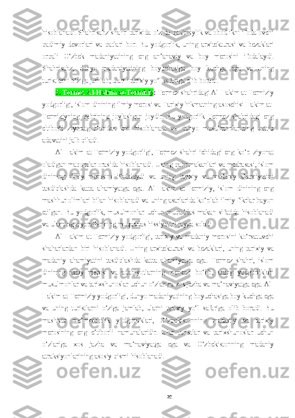 hisoblanadi. Shahrisabz shahri tarixida o‘zida qadimiylik va obodlikni ifodalovchi
qadimiy   devorlari   va   qatlari   bor.   Bu   yodgorlik,   uning   arxitekturasi   va   bezaklari
orqali   O‘zbek   madaniyatining   eng   an’anaviy   va   boy   merosini   ifodalaydi.
Shahrisabz,   dunyo   madaniyatining   boyuchasiga   boy   kuchga   ega   va   uning
turistlarni o‘ziga jamlab, ularni tarixiy yo‘l safariga olib boradi.
5. Termez Al-Hakim at-Termiziy :  Termez shahridagi Al-Hakim at-Termiziy
yodgorligi, islom dinining ilmiy merosi va Tarixiy hikmatning asoschisi Hakim at-
Termiziyning   qabrining   joylashgan   joydir.   Bu   yodgorlik   Termez   shahridagi   eng
e'tiborli   ziyoratgohlaridan   biri   hisoblanadi   va   dunyo   musulmonlarining   qattiq
adavatini jalb qiladi.
Al-Hakim   at-Termiziy   yodgorligi,   Termez   shahri   ichidagi   eng   ko‘p   ziyonat
oladigan maqomlar orasida hisoblanadi. Uning qabr makanlari va madrasasi, islom
dinining   ilmiy   merosini   ifodalaydi   va   uning   tarixiy   va   madaniy   ahamiyatini
tasdiqlashda   katta   ahamiyatga   ega.   Al-Hakim   at-Termiziy,   islom   dinining   eng
mashhur olimlari bilan hisoblanadi va uning asarlarida ko‘plab ilmiy fikrlar bayon
etilgan.   Bu   yodgorlik,   musulmonlar   uchun   muqaddas   makan   sifatida   hisoblanadi
va ularning ziyoratlarining muqaddas hissiyotini jayga soladi.
Al-Hakim   at-Termiziy   yodgorligi,   tarixiy   va   madaniy   merosini   ko‘rsatuvchi
shaharlardan   biri   hisoblanadi.   Uning   arxitekturasi   va   bezaklari,   uning   tarixiy   va
madaniy   ahamiyatini   tasdiqlashda   katta   ahamiyatga   ega.   Termez   shahri,   islom
dinining   ilmiy   merosi   va   adabiyotlarning   merkezi   bo‘lib,   uning   yodgorliklari
musulmonlar va tarixshunoslar uchun o‘zlariga xos jazba va ma’naviyatga ega. Al-
Hakim at-Termiziy yodgorligi, dunyo madaniyatining boyuchasiga boy kuchga ega
va   uning   turistlarni   o‘ziga   jamlab,   ularni   tarixiy   yo‘l   safariga   olib   boradi.   Bu
mashhur   me’morchilik   yodgorliklari,   O‘zbekistonning   madaniy   va   tarixiy
merosining   eng   e’tiborli   namunalaridir.   Ular   turistlar   va   tarixshunoslar   uchun
o‘zlariga   xos   jazba   va   ma’naviyatga   ega   va   O‘zbekistonning   madaniy
atraksiyonlarining asosiy qismi hisoblanadi.
20 