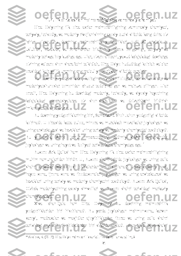 II. 4. Ilk o`rta asrlar me`morchiligining zamonaviy ahamiyati
O'rta   Osiyoning   ilk   o'rta   asrlar   me'morchiligining   zamonaviy   ahamiyati,
tariyxiy, iqtisodiy, va madaniy rivojlanishning asosiy qutisi sifatida keng doira o'z
ichiga   olgan.   Bu   davrning   me'morchilik   yodgorliklari,   turli   xil   arxitektura
uslublari,   bezaklar,   va   ornamentlar   bilan   boy   meros   bo'lganligi,   tariyxiy   va
madaniy tarixga boy kuchga ega. Ular, o'zaro aloqani, yaxud kelajakdagi davrlarga
o'zining xalqaro shon-sharafatini ta'kidlab, O'rta Osiyo hududidagi ko'plab xalqlar
orasidagi ko'p yillik umrning eng ma'qul yodgorliklari sifatida qaralgan.
Bu   davrning   yodgorliklari,   ko'pgina   o'zbek   filologlar,   tarixshunoslar,   va
madaniyatshunoslar   tomonidan   chuqur   tadqiq   etilgan   va   ma'ruza   qilingan.   Ular
orqali,   O'rta   Osiyoning   bu   davridagi   madaniy,   iqtisodiy,   va   siyosiy   hayotining
kelajakdagi   generatsiyalarga   o'z   shon-sharafatini   va   dolzarbligini   bildirish
imkoniyati mo'ljallangan.
Bu davrning yodgorliklarining biri, Samarkand Shoh Jahon yodgorligi sifatida
ko'rinadi.  U  o'rtasida  katta  quloq,  minora  va  murakkab  mozaikalar   joylashgan   va
uning arxitekturasi va bezaklari uning tarixiy va madaniy ahamiyatini tasdiqlaydi.
Bu   yodgorlik,   Amir   Temur   imperatorining   qadimiy   shahri   Samarkandda
joylashgan va uning hayot va faoliyati tarixda katta ahamiyatga ega. 14
Buxoro   Ark   Qal'asi   ham   O'rta   Osiyoning   ilk   o'rta   asrlar   me'morchiligining
muhim   namunalaridan   biridir.   U,   Buxoro  shahri   ichida  joylashgan   va  uning   qal'a
shahri   tarixidagi   eng   e'tiborli   ob'ektlardan   biri   hisoblanadi.   Uning   qadimiy   qasri,
hayot   xona,   ijrona   xona   va   ibodatxonalar   joylashgan   va   uning   arxitekturasi   va
bezaklari   uning   tarixiy   va   madaniy   ahamiyatini   tasdiqlaydi.   Buxoro   Ark   Qal'asi,
O'zbek   madaniyatining   asosiy   simvollari   va   Buxoro   shahri   tarixidagi   markaziy
ahamiyatga ega.
Xiva   Ichan-Qala   ham   O'rta   Osiyoning   bu   davrining   me'morchilik
yodgorliklaridan   biri   hisoblanadi.   Bu   yerda   joylashgan   mehmonxona,   karvon
saroyi,   madrasalar   va   masjidlar   ajoyibliklardan   iborat   va   uning   qal'a   shahri
tarixidagi   eng   e'tiborli   ob'ektlardan   biri   sifatida   taniladi.   Ichan-Qala,   Xiva   shahri
14
  Zokirov, R. (2013). O'rta Osiyo me'morchilik san'ati. Toshkent: Fan va ta'lim, 9
21 