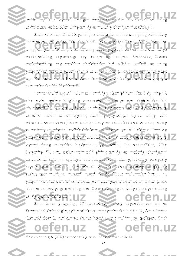 ichida   eng   ko'p   ziyonat   oladigan   maqomlar   orasida   hisoblanadi   va   uning
arxitekturasi va bezaklari uning tarixiy va madaniy ahamiyatini tasdiqlaydi.
Shahrisabz ham O'rta Osiyoning ilk o'rta asrlar me'morchiligining zamonaviy
ahamiyatga   ega   yodgorliklaridan   biridir.   Uning   yodgorliklari,   Amir   Temur   va
uning faoliyati bilan bog'liq bo'lib, uning qadimiy qasri, bezak va mozaiklari dunyo
madaniyatining   boyuchasiga   boy   kuchga   ega   bo'lgan.   Shahrisabz,   O'zbek
madaniyatining   eng   mashhur   ob'ektlaridan   biri   sifatida   taniladi   va   uning
yodgorliklari turistlar va tarixshunoslar uchun o'zlariga xos jazba va ma'naviyatga
ega. Shahrisabz shahri tarixida Amir Temur va uning faoliyati sifatida eng ajoyib
namunalaridan biri hisoblanadi.
Termez shahridagi Al-Hakim at-Termiziy yodgorligi ham O'rta Osiyoning ilk
o'rta   asrlar   me'morchiligining   zamonaviy   ahamiyatga   ega   ob'ektlaridan   biri
hisoblanadi.   Bu   yodgorlik,   islom   dinining   ilmiy   merosi   va   Tarixiy   hikmatning
asoschisi   Hakim   at-Termiziyning   qabrining   joylashgan   joydir.   Uning   qabr
makanlari va madrasasi, islom dinining ilmiy merosini ifodalaydi va uning tarixiy
va madaniy ahamiyatini tasdiqlashda katta ahamiyatga ega. Al-Hakim at-Termiziy
yodgorligi,   musulmonlar   uchun   muqaddas   makan   sifatida   hisoblanadi   va   uning
ziyoratlarining   muqaddas   hissiyotini   jayga   soladi.   Bu   yodgorliklar,   O'rta
Osiyoning   ilk   o'rta   asrlar   me'morchiligining   tarixiy   va   madaniy   ahamiyatini
tasdiqlashda katta o'rin egallaydi. Ular, bu davrning madaniy, iqtisodiy, va siyosiy
hayotining   e'tirof   etilgan   namunalaridir   va   O'rta   Osiyo   hududidagi   xalqlarning
yashayotgan   muhit   va   mustaqil   hayoti   haqida   chuqur   ma'lumotlar   beradi.   Bu
yodgorliklar,   turistlar,   tarixshunoslar,   va   madaniyatshunoslar   uchun   o'zlariga   xos
jazba va ma'naviyatga ega bo'lgan va O'zbekistonning madaniy atraksiyonlarining
asosiy qismi hisoblanadi. 15
Shoh   Jahon   yodgorligi,   O‘zbekistonning   tarixiy   boyovutlaridan   biri   va
Samarkand   shahridagi   ajoyib  arxitektura  namoyonlaridan   biridir.  U,   Amir   Temur
dastlabki   davrida   qurilgan   va   shahar   hayotida   eng   muhim   joy   egallagan.   Shoh
15
  Abdurahmanov, A. (2020). Termez: Tarixiy meros. Toshkent: Yoshlar. 29-32
22 