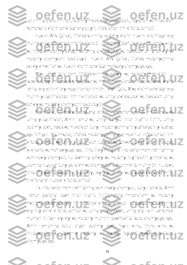 Jahonning archa binolari, qadimiy medrasalari, masjidlari, hayratlari va mozaiklari
Samarkand shahri tarixidagi eng ajoyib ob'ektlardan biri sifatida taniladi.
Buxoro   Ark   Qal'asi,   O‘zbekistonning   qadimiy   shahri   Buxoro   shahridagi   eng
muhim yodgorliklaridan biri hisoblanadi. U, qadimiy qasri, hayot xona, ijrona xona
va   ibodatxonalar   joylashgan   va   uning   arxitekturasi   va   bezaklari   uning   tarixiy   va
madaniy   ahamiyatini   tasdiqlaydi.   Buxoro   Ark   Qal'asi,   O'zbek   madaniyatining
asosiy simvollari va Buxoro shahri tarixidagi markaziy ahamiyatga ega.
Xiva   Ichan-Qala   ham   O‘zbekistonning   tarixiy   va   madaniy   merosidir.   U,
karvon saroyi, madrasalar, masjidlar va mehmonxonalardan iborat va Xiva shahri
ichida eng e'tiborli ziyoratgohlaridan biridir. Ichan-Qala, Xiva shahri tarixidagi eng
muhim yodgorliklardan biri hisoblanadi va uning arxitekturasi  va bezaklari uning
tarixiy va madaniy ahamiyatini tasdiqlaydi.
Shahrisabz,   O‘zbekistonning   eng   e'tiborli   shaharlari   orasida   hisoblanadi   va
uning   yodgorliklari,   Amir   Temur   va   uning   faoliyati   bilan   bog‘liq   bo‘lib,   uning
qadimiy qasri, bezak va mozaiklari dunyo madaniyatining boyuchasiga boy kuchga
ega   bo‘lgan.   Shahrisabz,   O‘zbek   madaniyatining   eng   mashhur   ob‘ektlaridan   biri
sifatida   taniladi   va   uning   yodgorliklari   turistlar   va   tarixshunoslar   uchun   o‘zlariga
xos jazba va ma‘naviyatga ega. O'rta Osiyoning ilk o'rta asrlar me'morchiligining
zamonaviy   ahamiyati,   bu   davrning   tarixiy   va   madaniy   boyliklarini   yoritishda   va
ularning bugungi dunyoga ta'siri va ahamiyatini tushuntirishda muhimdir. Bu davr,
O'rta   Osiyoning   madaniy,   iqtisodiy,   siyosiy,   diniiy   va   adabiy   rivojlanishining
boshlang'ich nuqtasi sifatida taniladi. 
Ilk o'rta asrlar  me'morchiligining zamonaviy ahamiyati, dunyo tarixida Amir
Temur   dastlabki   davri   bilan   bog'liq   bo'lib,   uning   imperializmi   va   madaniy
rivojlanishining namoyon bir namunasi sifatida bilinadi. Bu davr, O'rta Osiyoning
eng  boy   eposi   sifatida   taniladi   va   uning  yodgorliklari,   uning  eng   oson   uchramasi
mumkin   bo'lgan   siyosiy   va   madaniy   muhitini   tasvirlashda   katta   ahamiyatga   ega.
Amir   Temurning   qabul   qilgan   qadimiy   qasri,   hayot   xona,   ijrona   xona   va
ibodatxonalar   bu   davrning   madaniy   va   siyosiy   hayotini   tasvirlashda   katta
ahamiyatga ega.
23 