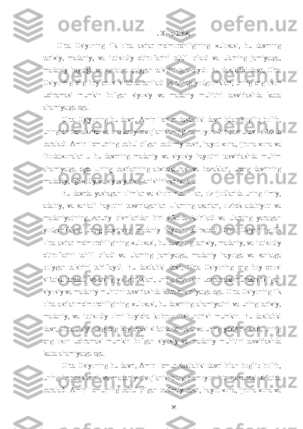 III. XULOSA
O'rta   Osiyoning   ilk   o'rta   asrlar   me'morchiligining   xulosasi,   bu   davrning
tarixiy,   madaniy,   va   iqtisodiy   e'tiroflarini   tahlil   qiladi   va   ularning   jamiyatga,
madaniy   hayotga   va   san'atga   qo'ygan   ta'sirini   ta'riflaydi.   Bu   dastlabki   davr,   O'rta
Osiyoning  eng boy  eposi   sifatida  taniladi  va  uning yodgorliklari,  uning eng  oson
uchramasi   mumkin   bo'lgan   siyosiy   va   madaniy   muhitini   tasvirlashda   katta
ahamiyatga ega.
O'rta   Osiyoning   bu   davri,   Amir   Temur   dastlabki   davri   bilan   bog'liq   bo'lib,
uning   imperializmi   va   madaniy   rivojlanishining   namoyon   bir   namunasi   sifatida
qaraladi. Amir Temurning qabul qilgan qadimiy qasri, hayot xona, ijrona xona va
ibodatxonalar   u   bu   davrning   madaniy   va   siyosiy   hayotini   tasvirlashda   muhim
ahamiyatga   ega.   Uning   qasrlarining   arxitekturasi   va   bezaklari,   uning   davrining
madaniy, iqtisodiy va siyosiy rivojlanishini ko'rsatadi.
Bu   davrda   yashagan   olimlar   va  shoir-mualliflar,  o'z   ijodlarida  uning   ilmiy,
adabiy,   va   san'atli   hayotini   tasvirlaganlar.   Ularning   asarlari,   o'zbek   adabiyoti   va
madaniyatining   zaruriy   qismlaridan   biri   sifatida   ko'riladi   va   ularning   yaratgan
yodgorliklari,   uning   davrining   madaniy   hayotini   ko'rsatadi.   O'rta   Osiyoning   ilk
o'rta asrlar me'morchiligining xulosasi, bu davrning tarixiy, madaniy, va iqtisodiy
e'tiroflarini   tahlil   qiladi   va   ularning   jamiyatga,   madaniy   hayotga   va   san'atga
qo'ygan   ta'sirini   ta'riflaydi.   Bu   dastlabki   davr,   O'rta   Osiyoning   eng   boy   eposi
sifatida taniladi va uning yodgorliklari, uning eng oson uchramasi mumkin bo'lgan
siyosiy va madaniy muhitini tasvirlashda katta ahamiyatga ega. O'rta Osiyoning ilk
o'rta asrlar   me'morchiligining  xulosasi,  bu  davrning  ahamiyatini  va  uning  tarixiy,
madaniy,   va   iqtisodiy   o'rni   boyicha   ko'proq   tushuntirish   mumkin.   Bu   dastlabki
davr, O'rta Osiyoning eng boy eposi sifatida taniladi va uning yodgorliklari, uning
eng   oson   uchramasi   mumkin   bo'lgan   siyosiy   va   madaniy   muhitini   tasvirlashda
katta ahamiyatga ega.
O'rta   Osiyoning   bu   davri,   Amir   Temur   dastlabki   davri   bilan   bog'liq   bo'lib,
uning   imperializmi   va   madaniy   rivojlanishining   namoyon   bir   namunasi   sifatida
qaraladi. Amir Temurning qabul qilgan qadimiy qasri, hayot xona, ijrona xona va
24 