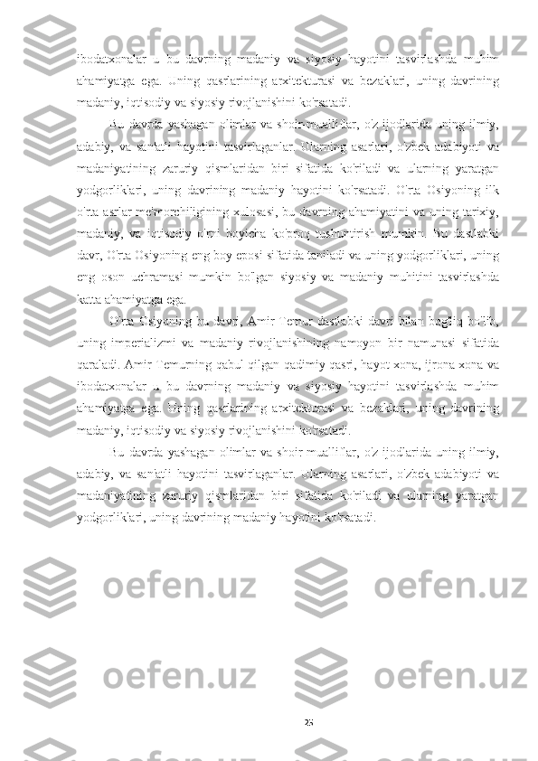 ibodatxonalar   u   bu   davrning   madaniy   va   siyosiy   hayotini   tasvirlashda   muhim
ahamiyatga   ega.   Uning   qasrlarining   arxitekturasi   va   bezaklari,   uning   davrining
madaniy, iqtisodiy va siyosiy rivojlanishini ko'rsatadi.
Bu   davrda   yashagan   olimlar   va  shoir-mualliflar,  o'z   ijodlarida  uning   ilmiy,
adabiy,   va   san'atli   hayotini   tasvirlaganlar.   Ularning   asarlari,   o'zbek   adabiyoti   va
madaniyatining   zaruriy   qismlaridan   biri   sifatida   ko'riladi   va   ularning   yaratgan
yodgorliklari,   uning   davrining   madaniy   hayotini   ko'rsatadi.   O'rta   Osiyoning   ilk
o'rta asrlar   me'morchiligining  xulosasi,  bu  davrning  ahamiyatini  va  uning  tarixiy,
madaniy,   va   iqtisodiy   o'rni   boyicha   ko'proq   tushuntirish   mumkin.   Bu   dastlabki
davr, O'rta Osiyoning eng boy eposi sifatida taniladi va uning yodgorliklari, uning
eng   oson   uchramasi   mumkin   bo'lgan   siyosiy   va   madaniy   muhitini   tasvirlashda
katta ahamiyatga ega.
O'rta   Osiyoning   bu   davri,   Amir   Temur   dastlabki   davri   bilan   bog'liq   bo'lib,
uning   imperializmi   va   madaniy   rivojlanishining   namoyon   bir   namunasi   sifatida
qaraladi. Amir Temurning qabul qilgan qadimiy qasri, hayot xona, ijrona xona va
ibodatxonalar   u   bu   davrning   madaniy   va   siyosiy   hayotini   tasvirlashda   muhim
ahamiyatga   ega.   Uning   qasrlarining   arxitekturasi   va   bezaklari,   uning   davrining
madaniy, iqtisodiy va siyosiy rivojlanishini ko'rsatadi.
Bu   davrda   yashagan   olimlar   va  shoir-mualliflar,  o'z   ijodlarida  uning   ilmiy,
adabiy,   va   san'atli   hayotini   tasvirlaganlar.   Ularning   asarlari,   o'zbek   adabiyoti   va
madaniyatining   zaruriy   qismlaridan   biri   sifatida   ko'riladi   va   ularning   yaratgan
yodgorliklari, uning davrining madaniy hayotini ko'rsatadi.
25 