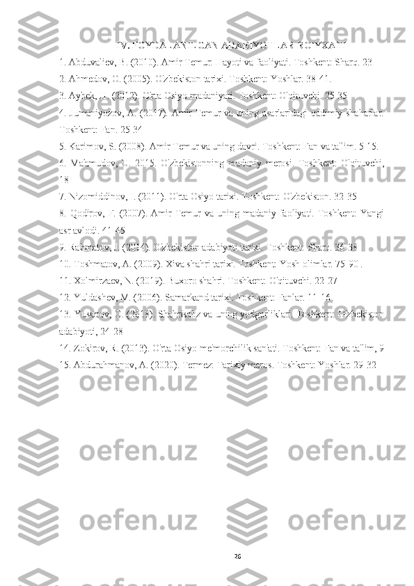 IV. FOYDALANILGAN ADABIYOTLAR RO`YXATI
1. Abduvaliev, B. (2010). Amir Temur: Hayoti va faoliyati. Toshkent: Sharq. 23
2. Ahmedov, O. (2005). O'zbekiston tarixi. Toshkent: Yoshlar. 38-41.
3. Aybek, H. (2012). O'rta Osiyo madaniyati. Toshkent: O'qituvchi. 25-35
4. Jumaniyozov, A. (2017). Amir Temur va uning asarlaridagi qadimiy shaharlar.
Toshkent: Fan. 25-34
5. Karimov, S. (2008). Amir Temur va uning davri. Toshkent: Fan va ta'lim. 5-15.
6.   Mahmudov,   U.   2015.   O'zbekistonning   madaniy   merosi.   Toshkent:   O'qituvchi,
18
7. Nizomiddinov, I. (2011). O'rta Osiyo tarixi. Toshkent: O'zbekiston. 32-35
8. Qodirov, F. (2007). Amir  Temur  va uning madaniy faoliyati. Toshkent:  Yangi
asr avlodi. 41-45
9. Rahmatov, J. (2014). O'zbekiston adabiyoti tarixi. Toshkent: Sharq. 36-38
10. Toshmatov, A. (2009). Xiva shahri tarixi. Toshkent: Yosh olimlar. 75-90 .
11. Xolmirzaev, N. (2019). Buxoro shahri. Toshkent: O'qituvchi. 22-27
12. Yuldashev, M. (2006). Samarkand tarixi. Toshkent: Fanlar. 11-16
13. Yusupov, O. (2018). Shahrisabz va uning yodgorliklari. Toshkent: O'zbekiston
adabiyoti, 24-28
14. Zokirov, R. (2013). O'rta Osiyo me'morchilik san'ati. Toshkent: Fan va ta'lim, 9
15. Abdurahmanov, A. (2020). Termez: Tarixiy meros. Toshkent: Yoshlar. 29-32
26 