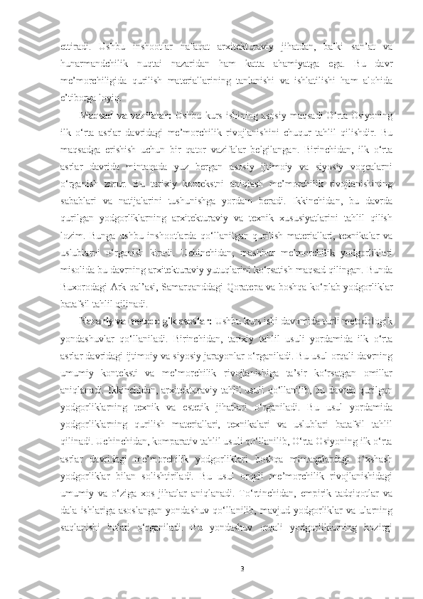 ettiradi.   Ushbu   inshootlar   nafaqat   arxitekturaviy   jihatdan,   balki   san’at   va
hunarmandchilik   nuqtai   nazaridan   ham   katta   ahamiyatga   ega.   Bu   davr
me’morchiligida   qurilish   materiallarining   tanlanishi   va   ishlatilishi   ham   alohida
e’tiborga loyiq. 
Maqsad   va  vazifalar:   Ushbu   kurs   ishining   asosiy   maqsadi   O‘rta  Osiyoning
ilk   o‘rta   asrlar   davridagi   me’morchilik   rivojlanishini   chuqur   tahlil   qilishdir.   Bu
maqsadga   erishish   uchun   bir   qator   vazifalar   belgilangan.   Birinchidan,   ilk   o‘rta
asrlar   davrida   mintaqada   yuz   bergan   asosiy   ijtimoiy   va   siyosiy   voqealarni
o‘rganish   zarur.   Bu   tarixiy   kontekstni   aniqlash   me’morchilik   rivojlanishining
sabablari   va   natijalarini   tushunishga   yordam   beradi.   Ikkinchidan,   bu   davrda
qurilgan   yodgorliklarning   arxitekturaviy   va   texnik   xususiyatlarini   tahlil   qilish
lozim.   Bunga   ushbu   inshootlarda   qo‘llanilgan   qurilish   materiallari,   texnikalar   va
uslublarni   o‘rganish   kiradi.   Uchinchidan,   mashhur   me’morchilik   yodgorliklari
misolida bu davrning arxitekturaviy yutuqlarini ko‘rsatish maqsad qilingan. Bunda
Buxorodagi Ark qal’asi, Samarqanddagi Qoratepa va boshqa ko‘plab yodgorliklar
batafsil tahlil qilinadi. 
Nazariy va metodolgik asoslar:  Ushbu kurs ishi davomida turli metodologik
yondashuvlar   qo‘llaniladi.   Birinchidan,   tarixiy   tahlil   usuli   yordamida   ilk   o‘rta
asrlar davridagi ijtimoiy va siyosiy jarayonlar o‘rganiladi. Bu usul orqali davrning
umumiy   konteksti   va   me’morchilik   rivojlanishiga   ta’sir   ko‘rsatgan   omillar
aniqlanadi.  Ikkinchidan,  arxitekturaviy  tahlil   usuli  qo‘llanilib,  bu  davrda   qurilgan
yodgorliklarning   texnik   va   estetik   jihatlari   o‘rganiladi.   Bu   usul   yordamida
yodgorliklarning   qurilish   materiallari,   texnikalari   va   uslublari   batafsil   tahlil
qilinadi. Uchinchidan, komparativ tahlil usuli qo‘llanilib, O‘rta Osiyoning ilk o‘rta
asrlar   davridagi   me’morchilik   yodgorliklari   boshqa   mintaqalardagi   o‘xshash
yodgorliklar   bilan   solishtiriladi.   Bu   usul   orqali   me’morchilik   rivojlanishidagi
umumiy   va   o‘ziga   xos   jihatlar   aniqlanadi.   To‘rtinchidan,   empirik   tadqiqotlar   va
dala   ishlariga   asoslangan   yondashuv   qo‘llanilib,   mavjud   yodgorliklar   va   ularning
saqlanishi   holati   o‘rganiladi.   Bu   yondashuv   orqali   yodgorliklarning   hozirgi
3 