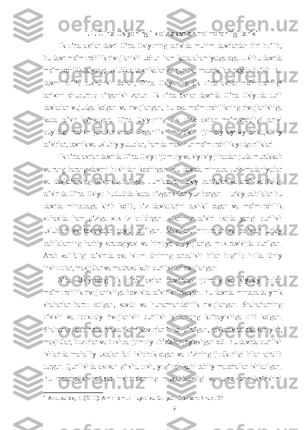 II. 1. O`rta Osiyoning ilk o`rta asrlar me`morchiligi tarixi
Ilk   o‘rta   asrlar   davri   O‘rta   Osiyoning   tarixida   muhim   davrlardan   biri   bo‘lib,
bu davr me’morchilik rivojlanishi uchun ham katta ahamiyatga ega. Ushbu davrda
me’morchilikda yangi uslublar, texnikalar va qurilish materiallari paydo bo‘ldi. Bu
davrni   to‘liq   tushunish   uchun,   O‘rta   Osiyoning   ilk   o‘rta   asrlar   me’morchiligi
tarixini   chuqurroq   o‘rganish   zarur.   Ilk   o‘rta   asrlar   davrida   O‘rta   Osiyoda   turli
davlatlar   vujudga   kelgan   va   rivojlangan,   bu   esa   me’morchilikning   rivojlanishiga
katta   ta’sir   ko‘rsatgan.   O‘rta   Osiyoning   ilk   o‘rta   asrlar   me’morchiligi   tarixi
quyidagi   muhim   jihatlar   orqali   o‘rganilishi   mumkin:   ijtimoiy-siyosiy   holat,   diniy
ta’sirlar, texnik va uslubiy yutuqlar, hamda mashhur me’morchilik yodgorliklari. 1
Ilk o‘rta asrlar davrida O‘rta Osiyo ijtimoiy va siyosiy jihatdan juda murakkab
va  rang-barang  davrni   boshidan   kechirgan.   Bu   davrda  mintaqa   turli   madaniyatlar
va   davlatlarning   ta’sirida   bo‘lgan.   Jumladan,   turkiy   qabilalar   va   arab   xalifaligi
ta’sirida  O‘rta  Osiyo  hududida katta  o‘zgarishlar  yuz  bergan. Turkiy  qabilalar  bu
davrda   mintaqaga   kirib   kelib,   o‘z   davlatlarini   tashkil   etgan   va   me’morchilik
sohasida   ham   o‘ziga   xos   iz   qoldirgan.   Ularning   ta’siri   ostida   yangi   qurilish
uslublari   va   texnikalar   paydo   bo‘lgan.   Masalan,   minoralar   va   qal’alar   turkiy
qabilalarning   harbiy   strategiyasi   va   himoya   ehtiyojlariga   mos   ravishda   qurilgan.
Arab   xalifaligi   ta’sirida   esa   islom   dinining   tarqalishi   bilan   bog‘liq   holda   diniy
inshootlar, masjidlar va madrasa kabi qurilishlar rivojlangan.
O‘rta   Osiyoning   ilk   o‘rta   asrlar   davridagi   ijtimoiy   va   siyosiy   holati
me’morchilik rivojlanishiga bevosita ta’sir ko‘rsatgan. Bu davrda mintaqada yirik
shaharlar   barpo   etilgan,   savdo   va   hunarmandchilik   rivojlangan.   Shaharlarning
o‘sishi   va   iqtisodiy   rivojlanishi   qurilish   ishlarining   ko‘payishiga   olib   kelgan.
Shaharlar   ko‘pincha   mustahkam   devorlar   bilan   o‘ralgan,  ichkarisida   esa   saroylar,
masjidlar, bozorlar va boshqa ijtimoiy ob’ektlar joylashgan edi. Bu davrda qurilish
ishlarida   mahalliy   ustalar   faol   ishtirok   etgan   va   o‘zining   ijodkorligi   bilan   ajralib
turgan.  Qurilishda   asosan   g‘isht,   tosh,  yog‘och  kabi  tabiiy  materiallar  ishlatilgan.
Bu   materiallar   nafaqat   inshootlarning   mustahkamligi   va   uzoq   umr   ko‘rishini
1
    Abduvaliev, B. (2010). Amir Temur: Hayoti va faoliyati. Toshkent: Sharq. 23
5 