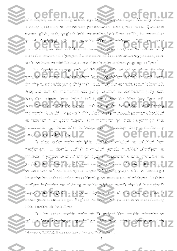 ta’minlagan,   balki   ularning   estetik   qiyofasini   ham   yaxshilagan.   Mahalliy   ustalar
o‘zining   ijodkorligi   va   innovatsion   yondashuvlari   bilan   ajralib   turadi.   Qurilishda
asosan   g‘isht,   tosh,   yog‘och   kabi   materiallar   ishlatilgan   bo‘lib,   bu   materiallar
yuqori   darajadagi   sifat   va   mustahkamlikni   ta’minlagan.   Ilk   o‘rta   asrlar
me’morchiligida   qabr   toshlari,   minoralar,   saroylar,   masjidlar   va   boshqa   diniy
inshootlar muhim rol o‘ynagan. Bu inshootlar nafaqat arxitekturaviy jihatdan, balki
san’at va hunarmandchilik nuqtai nazaridan ham katta ahamiyatga ega bo‘lgan. 2
Bu   davrda   mintaqaga   arab   xalifaligining   kirib   kelishi   va   islom   dinining
tarqalishi   me’morchilik  sohasida  ham  katta  o‘zgarishlarni   keltirib  chiqardi.  Islom
dinining ta’siri ostida yangi diniy inshootlar, masjidlar va madrasa qurila boshladi.
Masjidlar   qurilishi   me’morchilikda   yangi   uslublar   va   texnikalarni   joriy   etdi.
Masjidlar,   odatda,   katta   hajmli   bo‘lib,   ichki   bezaklar   bilan   boyitilgan   edi.
Masjidlarning   qurilishida   asosan   tosh   va   g‘isht   ishlatilgan.   Masjidlarning
me’morchilik uslubi o‘ziga xos bo‘lib, ular o‘zining murakkab geometrik bezaklari
va   naqshlari   bilan   ajralib   turgan.   Islom   me’morchiligi   O‘rta   Osiyoning   boshqa
hududlarida   ham   katta   ta’sir   ko‘rsatgan   va   mintaqadagi   diniy   inshootlarning
rivojlanishiga turtki bo‘lgan.
Ilk   o‘rta   asrlar   me’morchiligida   qurilish   texnikalari   va   uslublari   ham
rivojlangan.   Bu   davrda   qurilish   texnikalari   yanada   murakkablashtirilgan   va
innovatsion yondashuvlar qo‘llanilgan. Qurilish materiallari sifatida g‘isht, tosh va
yog‘och   keng   qo‘llanilgan.   G‘ishtdan   qurilgan   inshootlar   o‘zining  mustahkamligi
va   uzoq   umr   ko‘rishi   bilan   ajralib   turgan.   G‘ishtning   yuqori   sifati   va   texnologik
imkoniyatlari   inshootlarning   mustahkamligi   va   estetikasini   ta’minlagan.   Toshdan
qurilgan   inshootlar   esa   o‘zining   mustahkamligi   va   estetik   qiyofasi   bilan   ajralib
turgan.   Tosh   va   g‘isht   birikmasidan   foydalanish   me’morchilikda   yangi   texnik
imkoniyatlarni ochib bergan. Yog‘och esa asosan tom qurilishida va inshootlarning
ichki bezaklarida ishlatilgan.
Ilk   o‘rta   asrlar   davrida   me’morchilik   yodgorliklari   orasida   minoralar   va
qal’alar   katta   ahamiyatga   ega   bo‘lgan.   Minoralar,   odatda,   harbiy   va   diniy
2
  Ahmedov, O. (2005). O'zbekiston tarixi. Toshkent: Yoshlar. 38-41.
6 