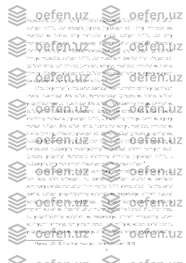 maqsadlarda qurilgan. Harbiy minoralar shahar va qal’alarni himoya qilish uchun
qurilgan   bo‘lib,   ular   strategik   joylarda   joylashgan   edi.   Diniy   minoralar   esa
masjidlar   va   boshqa   diniy   inshootlar   yonida   qurilgan   bo‘lib,   ular   diniy
marosimlarni   o‘tkazish   va   namozga   chaqirish   uchun   ishlatilgan.   Minoralar
o‘zining   balandligi   va   murakkab   arxitekturasi   bilan   ajralib   turgan.   Qal’alar   esa
himoya   maqsadida   qurilgan   bo‘lib,   ular   mustahkam   devorlar   bilan   o‘ralgan   edi.
Qal’alar   ichida   turli   binolar,   jumladan,   saroylar,   masjidlar,   omborlar   va   boshqa
ijtimoiy ob’ektlar joylashgan edi. Qal’alar mintaqadagi harbiy va siyosiy vaziyatni
aks ettiruvchi muhim yodgorliklar hisoblanadi.
O‘rta Osiyoning ilk o‘rta asrlar davridagi mashhur me’morchilik yodgorliklari
orasida   Buxorodagi   Ark   qal’asi,   Samarqanddagi   Qoratepa   va   boshqa   ko‘plab
yodgorliklar  mavjud.  Buxorodagi  Ark  qal’asi  o‘sha  davrning himoya  tizimlari   va
qal’a   qurilishi   texnikasini   mukammal   darajada   aks   ettiradi.   Ark   qal’asi   Buxoro
shahrining   markazida   joylashgan   bo‘lib,   u   shaharning   himoya   tizimi   va   siyosiy
markazi   bo‘lgan.   Ark   qal’asi   ichida   hukmdorlar   saroyi,   masjidlar,   omborlar   va
boshqa ijtimoiy ob’ektlar joylashgan edi. Samarqanddagi Qoratepa yodgorligi esa
buddaviylik   davrining   diniy   inshootlari   bilan   bog‘liq   bo‘lib,   uning   bezaklari   va
arxitekturasi   buddaviylik   madaniyatining   mintaqadagi   ta’sirini   namoyon   etadi.
Qoratepa   yodgorligi   Samarqand   shahrining   shimolida   joylashgan   bo‘lib,   u
buddaviylik diniy marosimlari o‘tkazilgan muhim markaz bo‘lgan. 3
Ilk   o‘rta   asrlar   me’morchiligi   zamonaviy   me’morchilik   va   san’at   sohasida
ham   katta   ta’sir   ko‘rsatgan.   Bu   davrda   qo‘llanilgan   uslublar   va   texnikalar
zamonaviy arxitektorlar uchun ilhom  manbai  bo‘lib xizmat  qiladi. Ilk o‘rta asrlar
davrida   qurilgan   yodgorliklarning   saqlanishi   va   restavratsiya   qilinishi   bugungi
kunda   ham   muhim   ahamiyatga   ega.   Bu   yodgorliklar   mintaqaning   madaniy
merosini  saqlash  va  o‘rganish  uchun  muhim   manba  hisoblanadi.  Shu bilan  birga,
bu   yodgorliklarning   saqlanishi   va   restavratsiya   qilinishi   mintaqaning   turizm
salohiyatini oshirishga ham yordam beradi. Turli milliy va xalqaro tashkilotlar bu
yodgorliklarni saqlash va restavratsiya qilish bo‘yicha ishlarni amalga oshiradilar.
3
  Aybek, H. (2012). O'rta Osiyo madaniyati. Toshkent: O'qituvchi. 25-35
7 